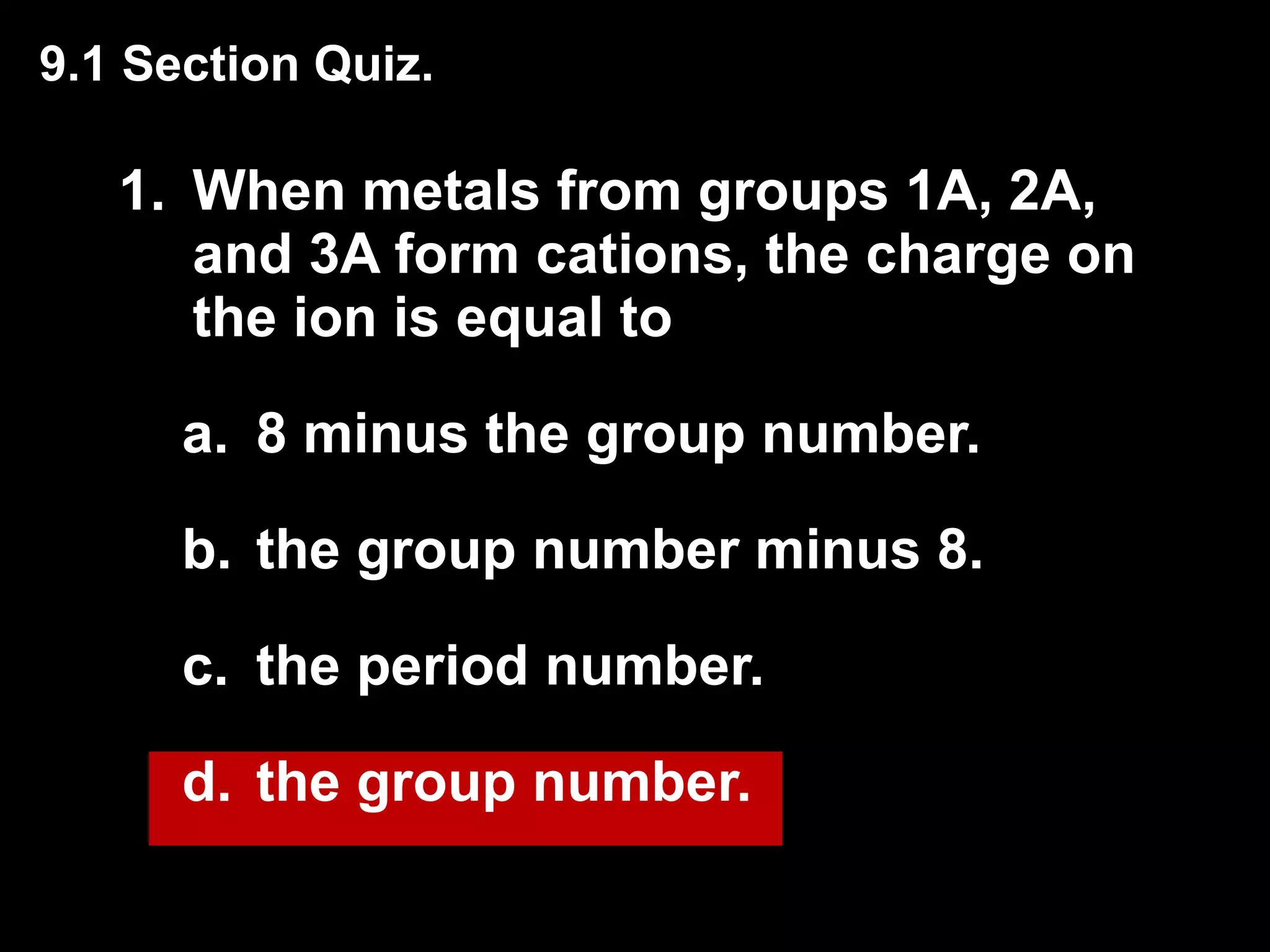 1. When metals from groups 1A, 2A, and 3A form cations, the charge on the ion is equal to 8 minus the group number. the group number minus 8. the period number. the group number. 9.1 Section Quiz. 