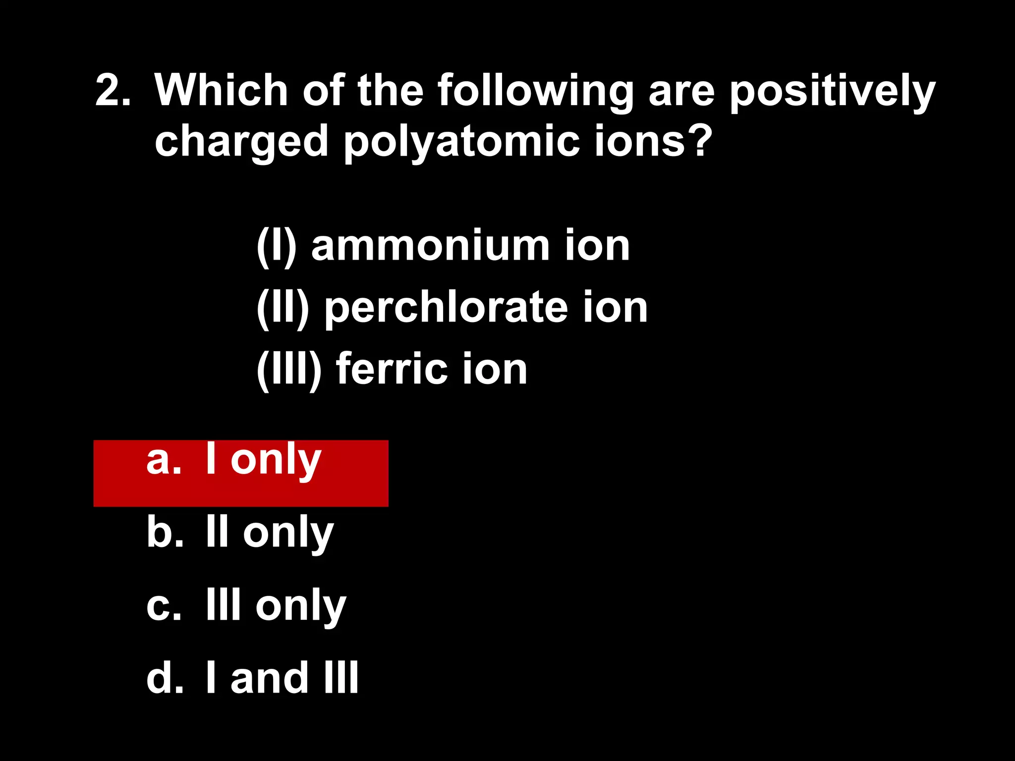 2. Which of the following are positively charged polyatomic ions? (I) ammonium ion (II) perchlorate ion (III) ferric ion I only II only III only I and III  