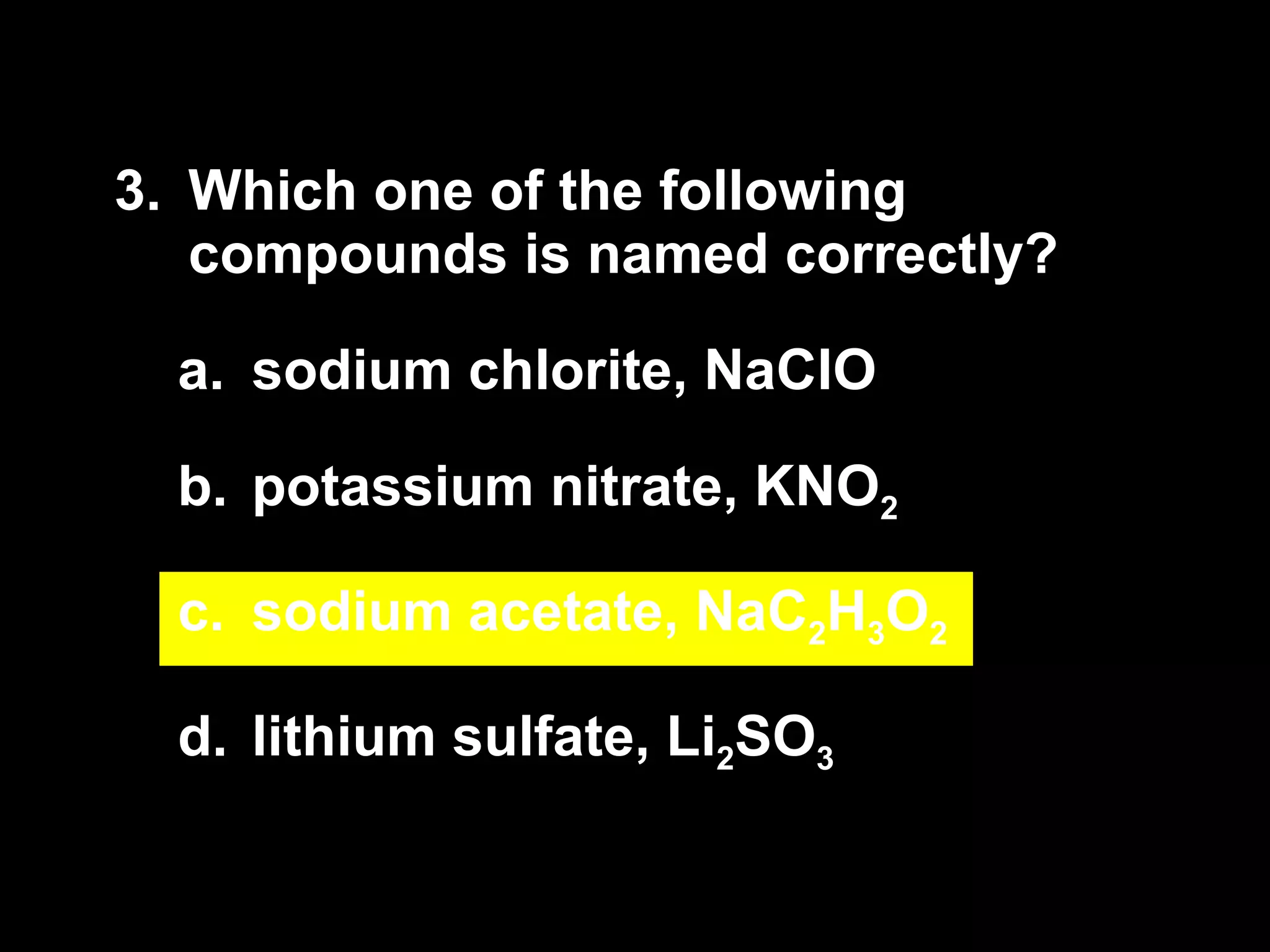 3. Which one of the following compounds is named correctly? sodium chlorite, NaClO potassium nitrate, KNO 2 sodium acetate, NaC 2 H 3 O 2 lithium sulfate, Li 2 SO 3 