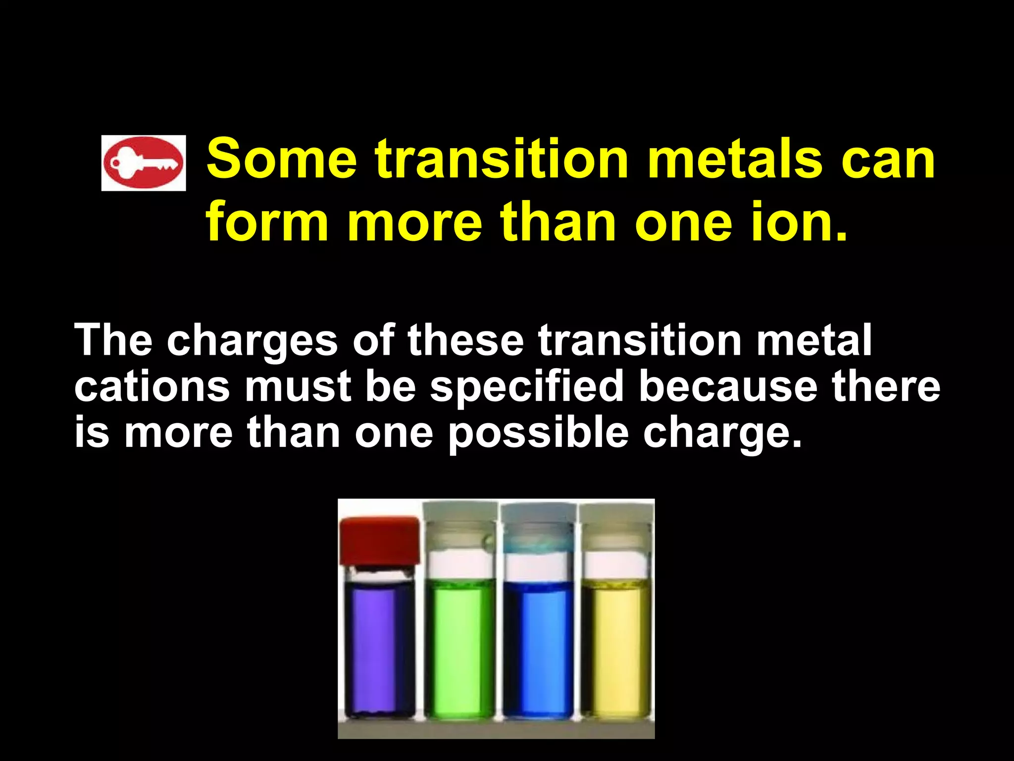 Some transition metals can form more than one ion. The charges of these transition metal cations must be specified because there is more than one possible charge. 