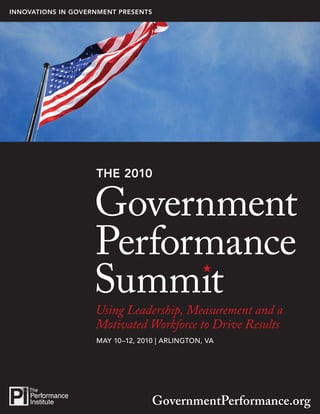 INNOVATIONS IN GOVERNMENT PRESENTS




                                                           1


                    THE 2010




                    Using Leadership, Measurement and a
                    Motivated Workforce to Drive Results
                    MAY 10–12, 2010 | ARLINGTON, VA




                                  GovernmentPerformance.org
 