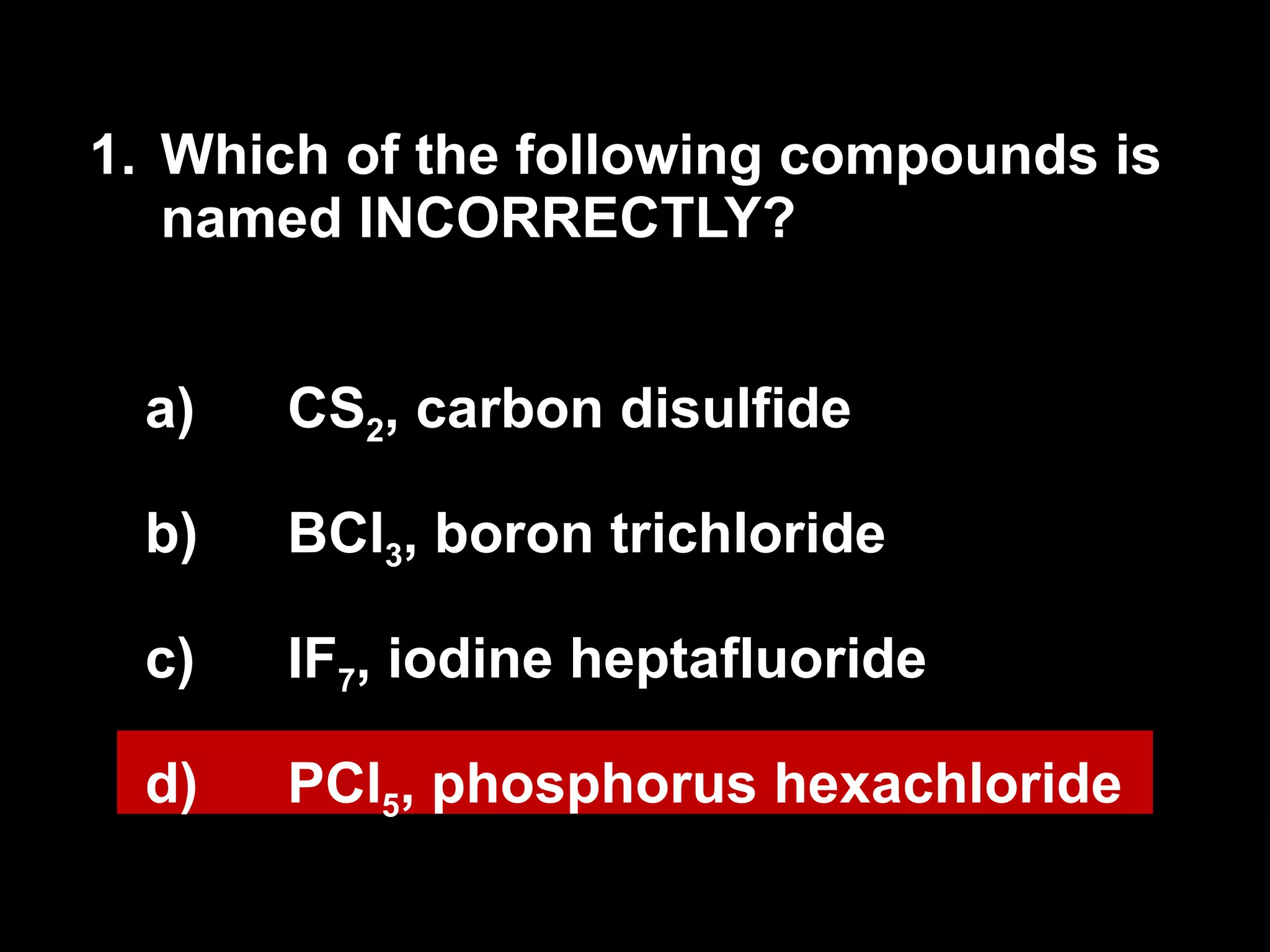 1. Which of the following compounds is named INCORRECTLY? CS 2 , carbon disulfide BCl 3 , boron trichloride IF 7 , iodine heptafluoride PCl 5 , phosphorus hexachloride 