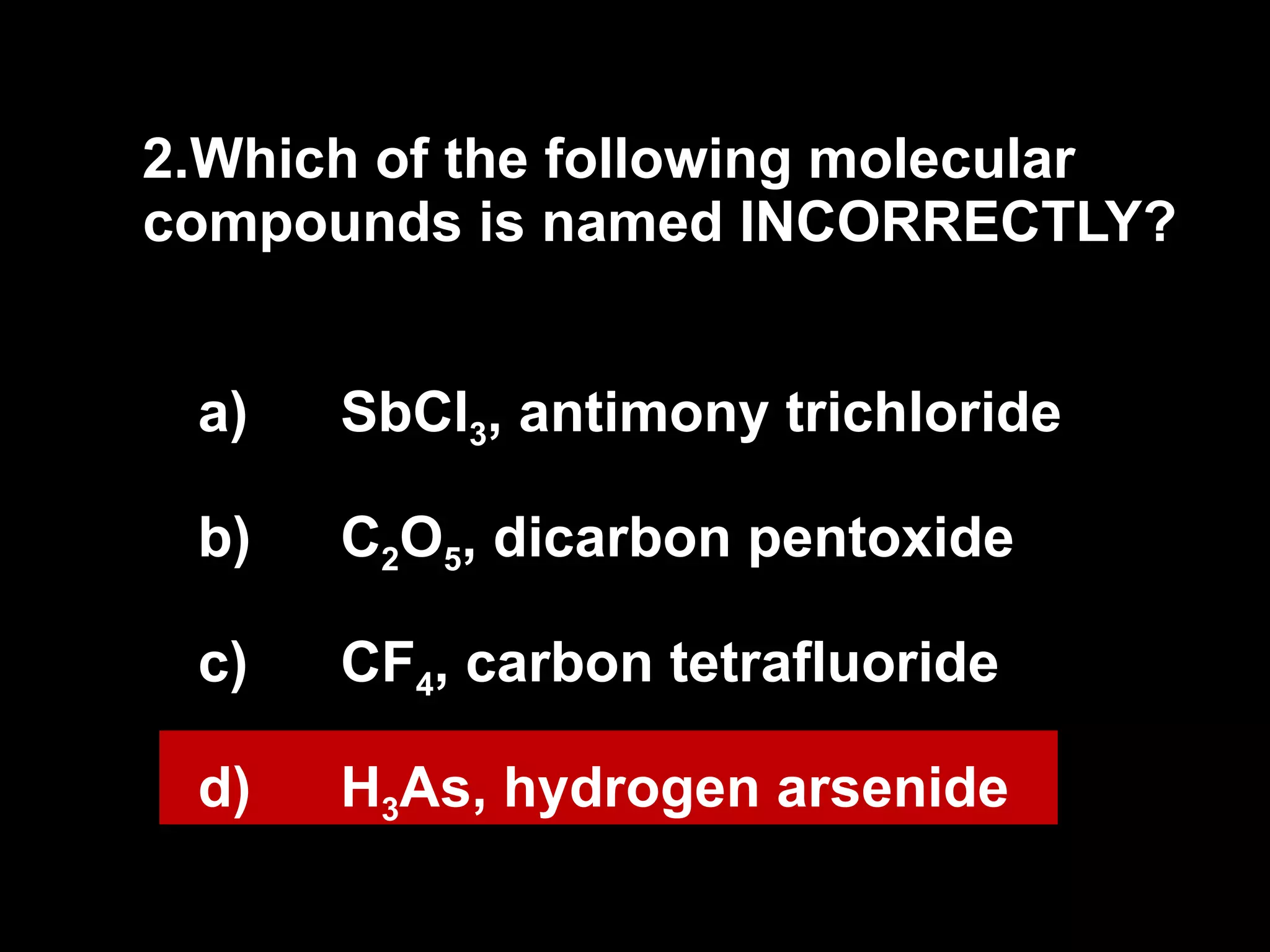2. Which of the following molecular compounds is named INCORRECTLY? SbCl 3 , antimony trichloride C 2 O 5 , dicarbon pentoxide CF 4 , carbon tetrafluoride H 3 As, hydrogen arsenide 