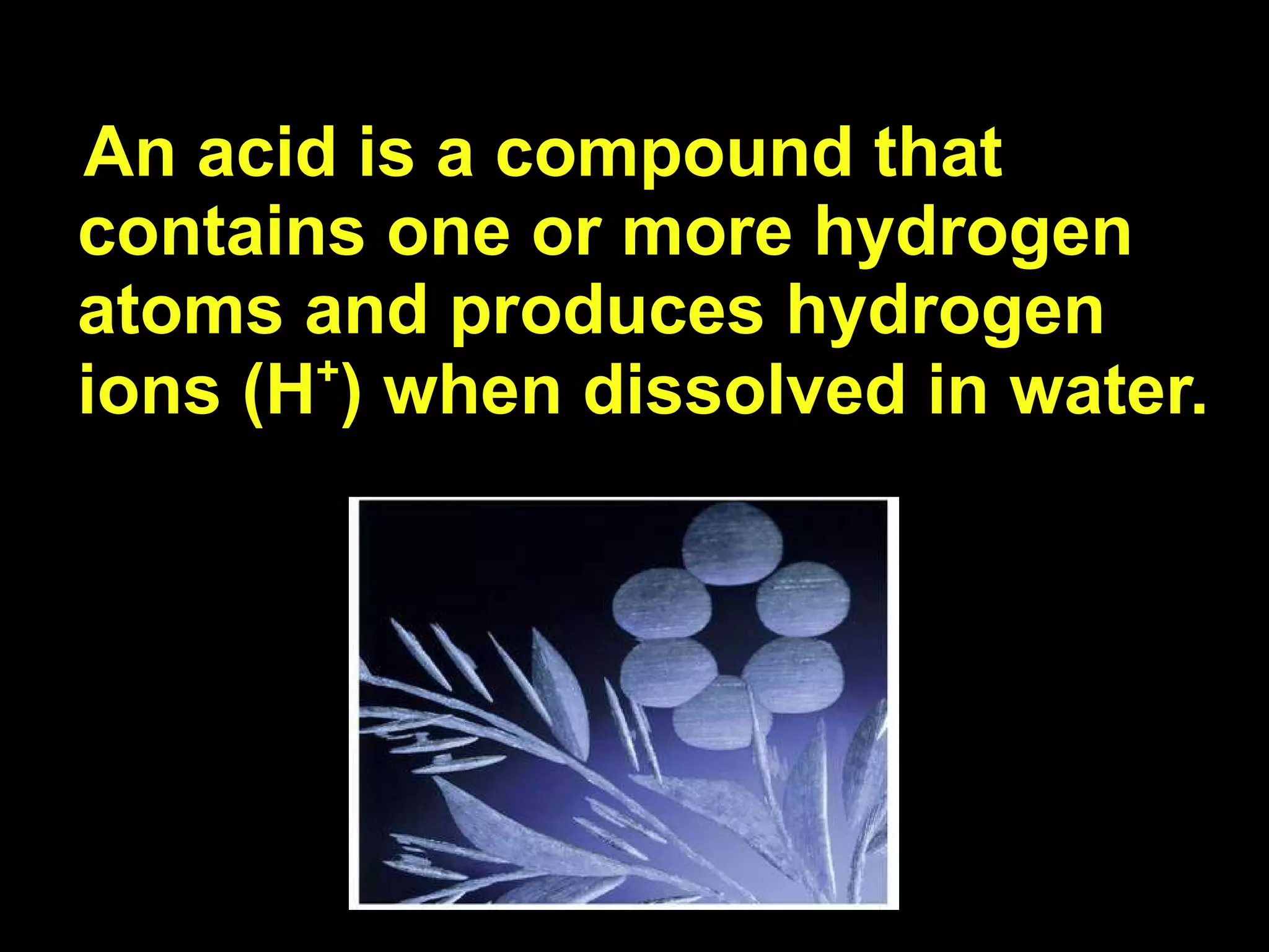 An acid is a compound that contains one or more hydrogen atoms and produces hydrogen ions (H + ) when dissolved in water.  