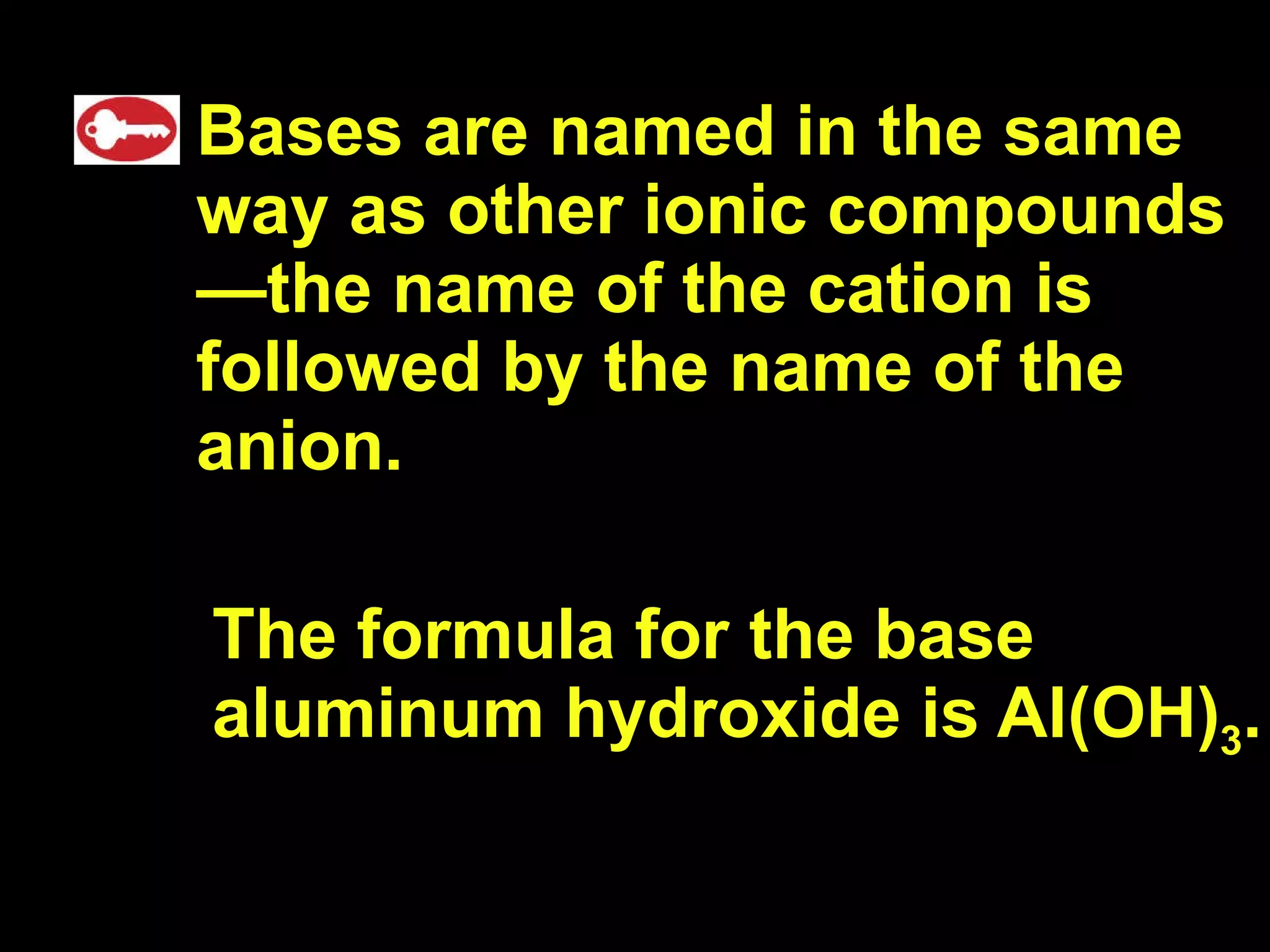 Bases are named in the same way as other ionic compounds —the name of the cation is followed by the name of the anion. The formula for the base aluminum hydroxide is Al(OH) 3 . 