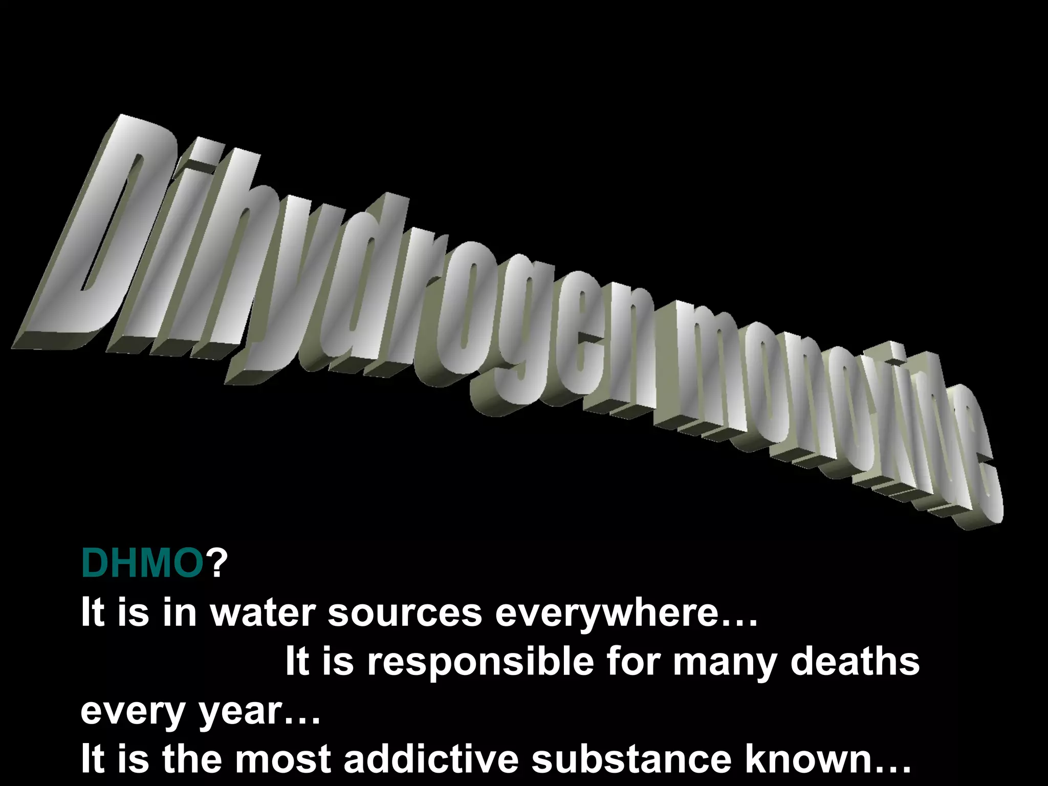 Dihydrogen monoxide DHMO ?  It is in water sources everywhere…  It is responsible for many deaths every year… It is the most addictive substance known… 