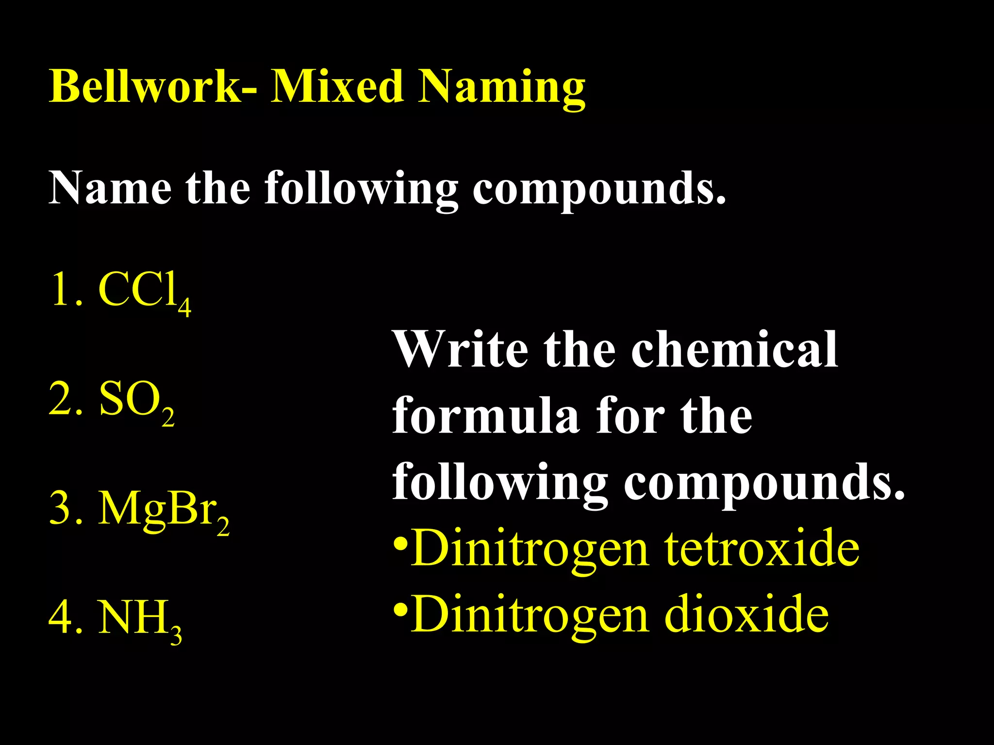 Bellwork- Mixed Naming Name the following compounds. 1. CCl 4 2. SO 2 3. MgBr 2 4. NH 3 Write the chemical formula for the following compounds. Dinitrogen tetroxide Dinitrogen dioxide 