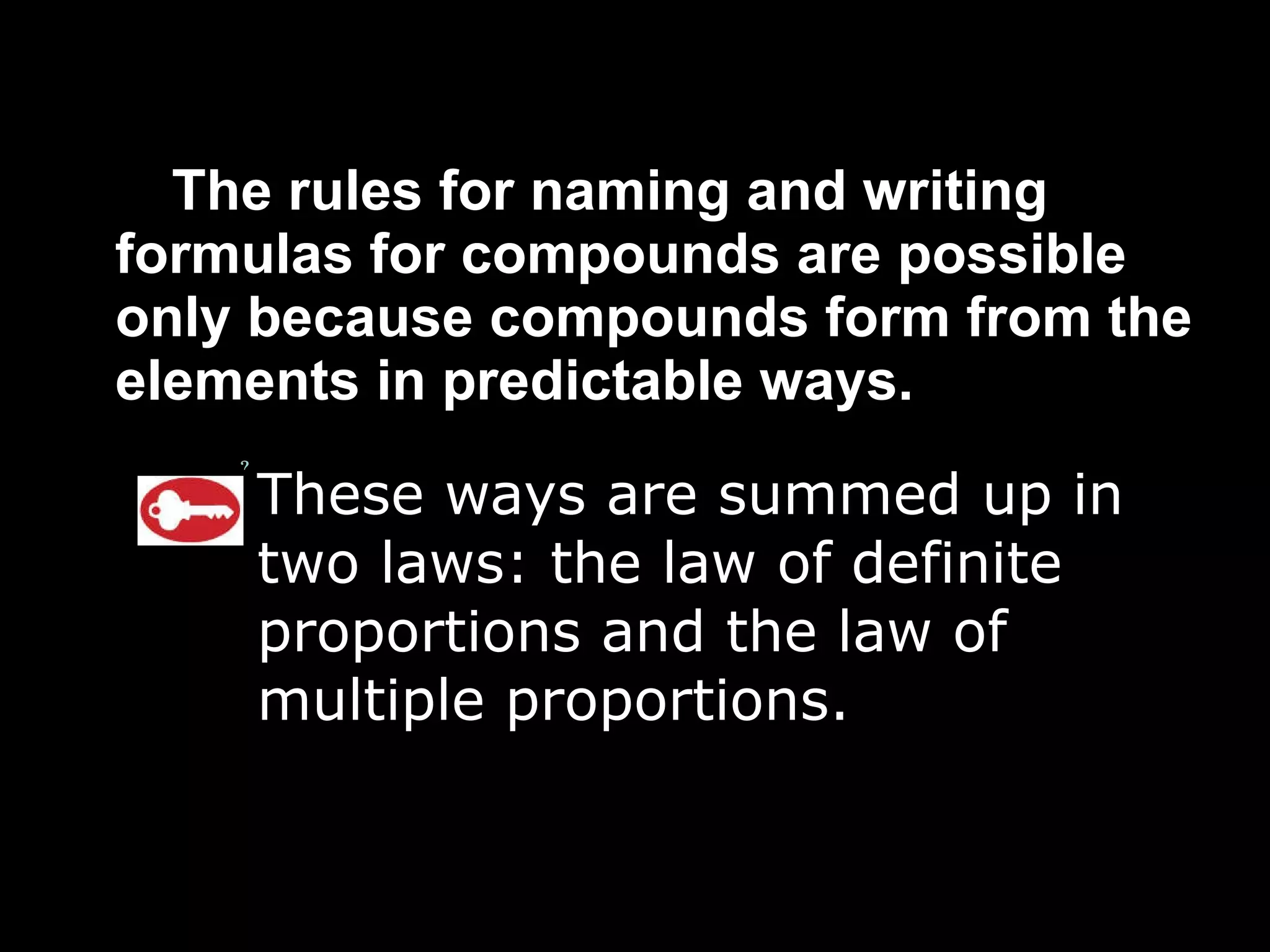 The rules for naming and writing formulas for compounds are possible only because compounds form from the elements in predictable ways. These ways are summed up in two laws: the law of definite proportions and the law of multiple proportions. 