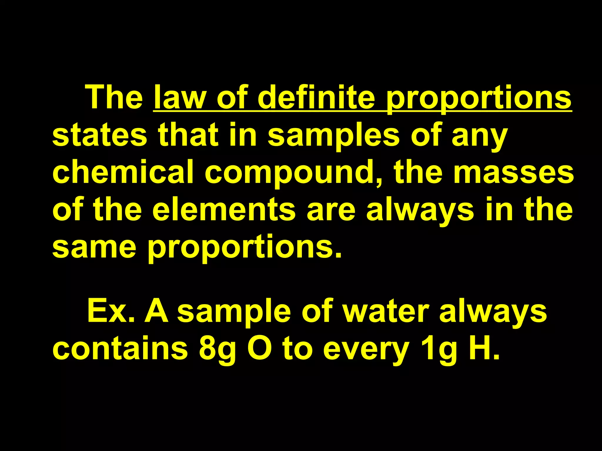 The  law of definite proportions  states that in samples of any chemical compound, the masses of the elements are always in the same proportions. Ex. A sample of water always contains 8g O to every 1g H. 