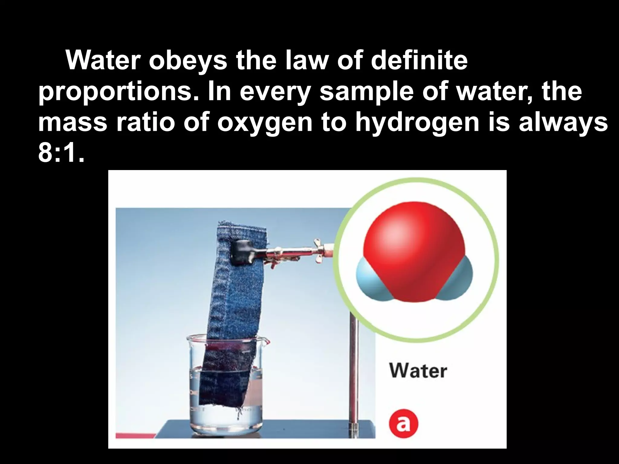 Water obeys the law of definite proportions. In every sample of water, the mass ratio of oxygen to hydrogen is always 8:1. 