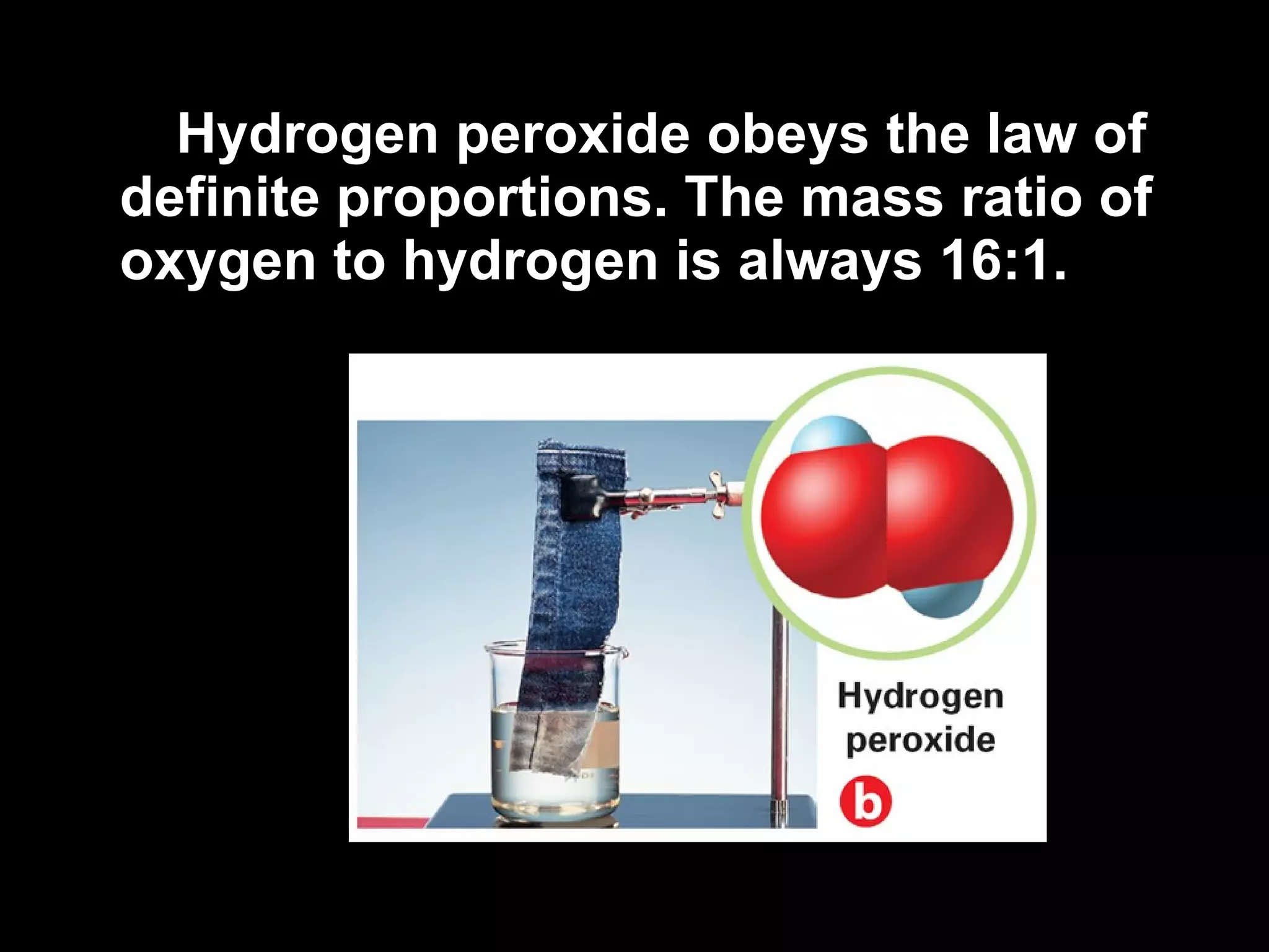 Hydrogen peroxide obeys the law of definite proportions. The mass ratio of oxygen to hydrogen is always 16:1. 