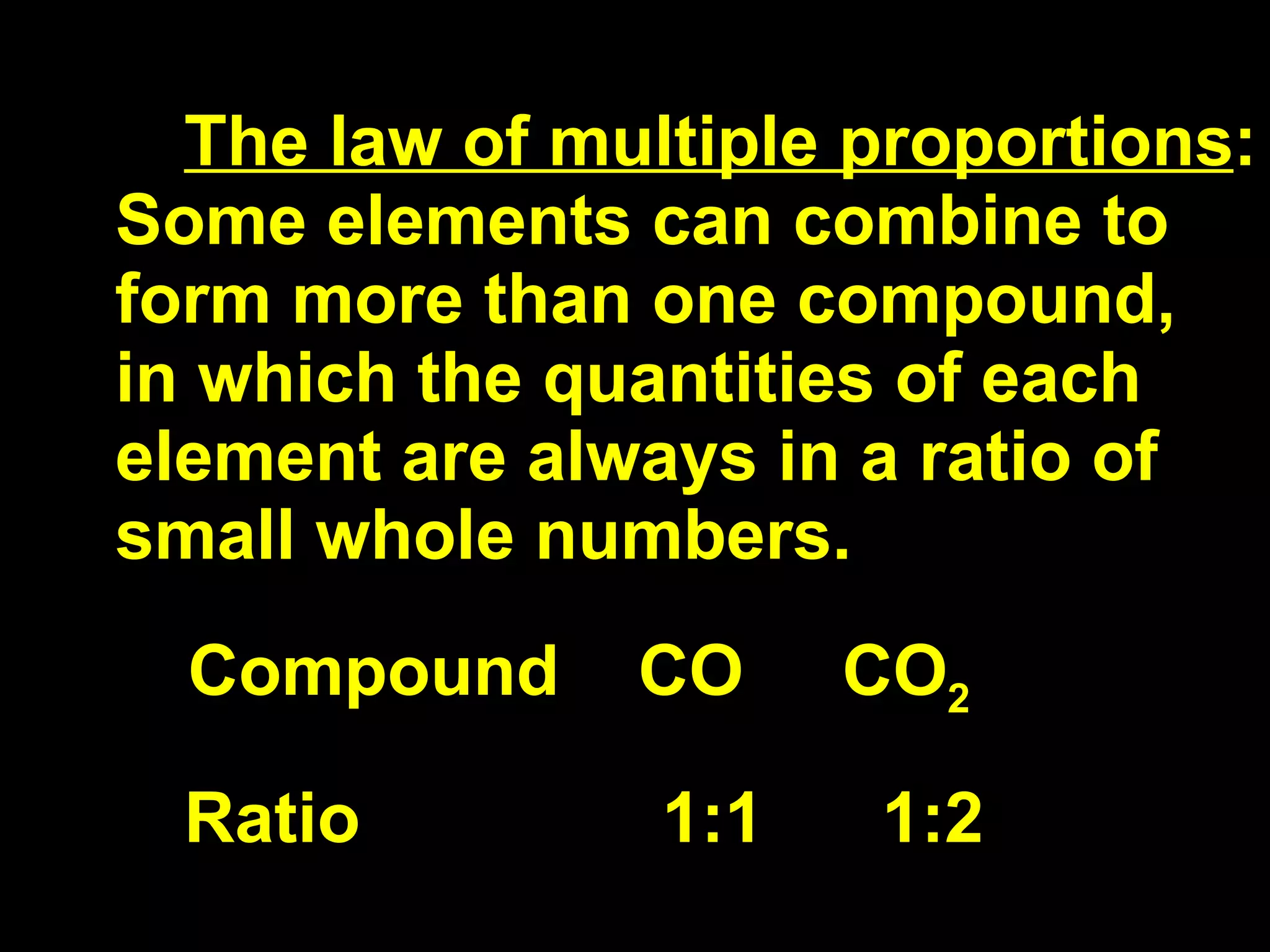 The law of multiple proportions : Some elements can combine to form more than one compound, in which the quantities of each element are always in a ratio of small whole numbers. Compound  CO  CO 2 Ratio 1:1  1:2 