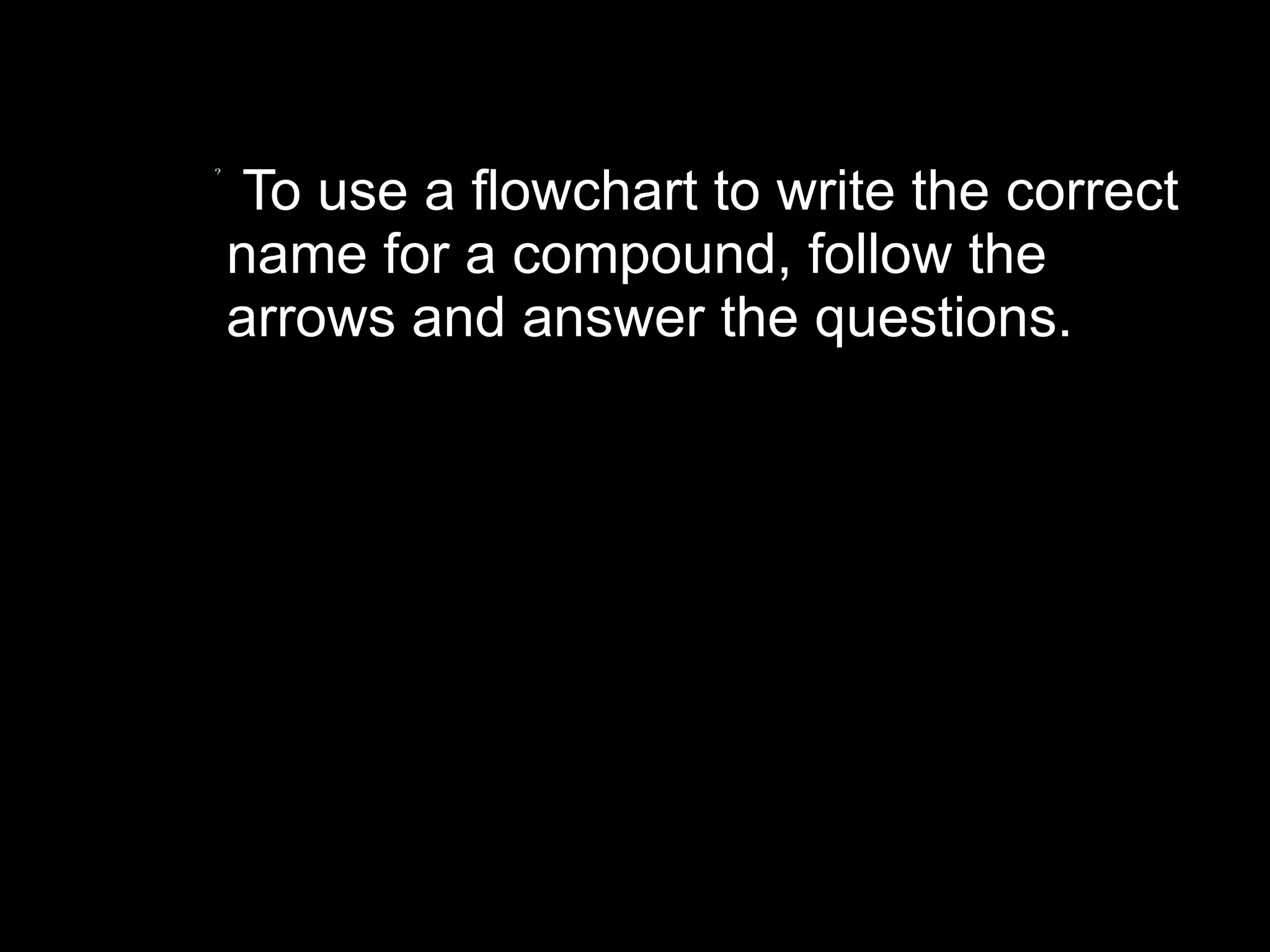 To use a flowchart to write the correct name for a compound, follow the arrows and answer the questions. 