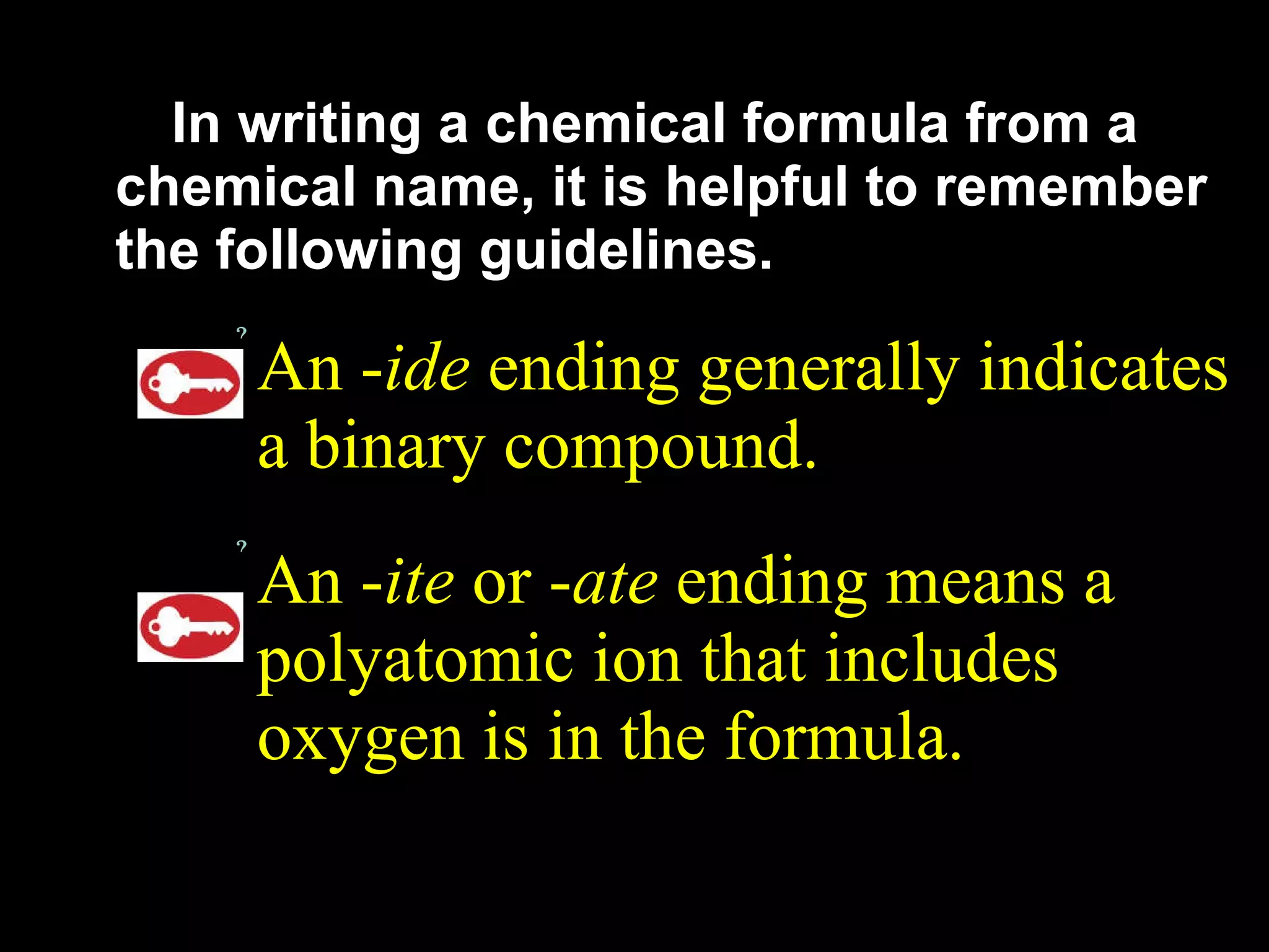 In writing a chemical formula from a chemical name, it is helpful to remember the following guidelines. An - ide  ending generally indicates a binary compound. An - ite  or - ate  ending means a polyatomic ion that includes oxygen is in the formula. 