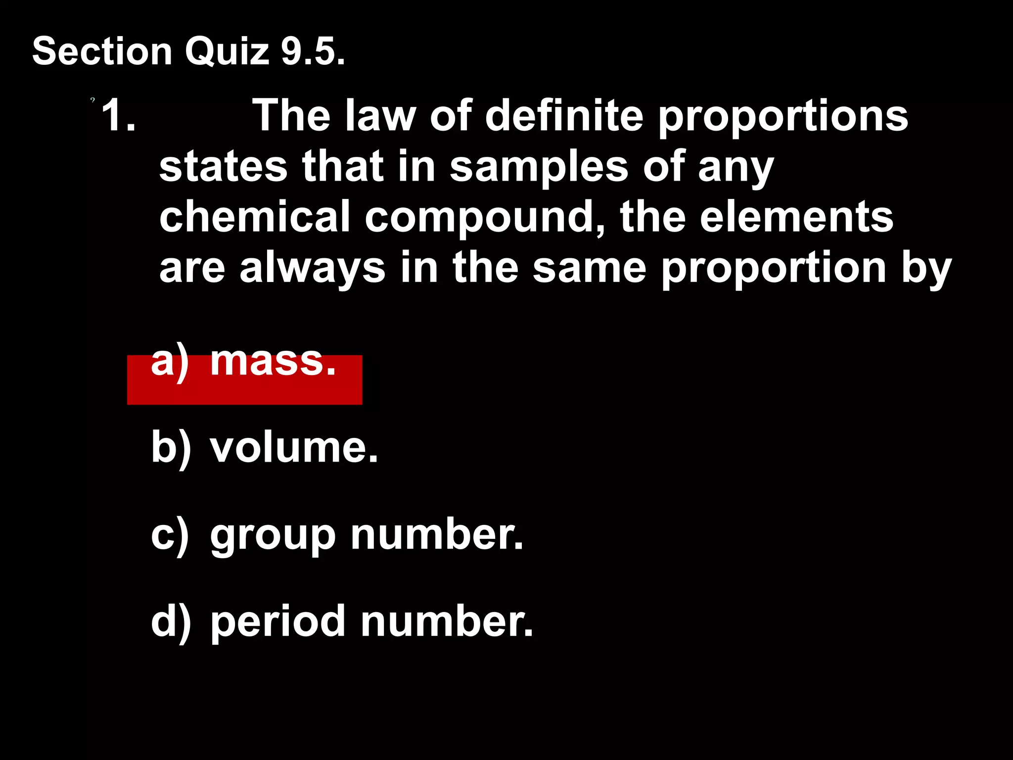 1. The law of definite proportions states that in samples of any chemical compound, the elements are always in the same proportion by  mass. volume. group number. period number. Section Quiz 9.5. 