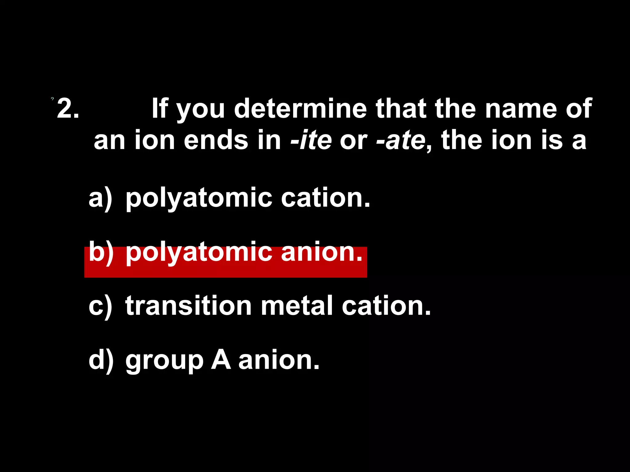 2. If you determine that the name of an ion ends in  -ite  or  -ate , the ion is a  polyatomic cation. polyatomic anion. transition metal cation. group A anion. 