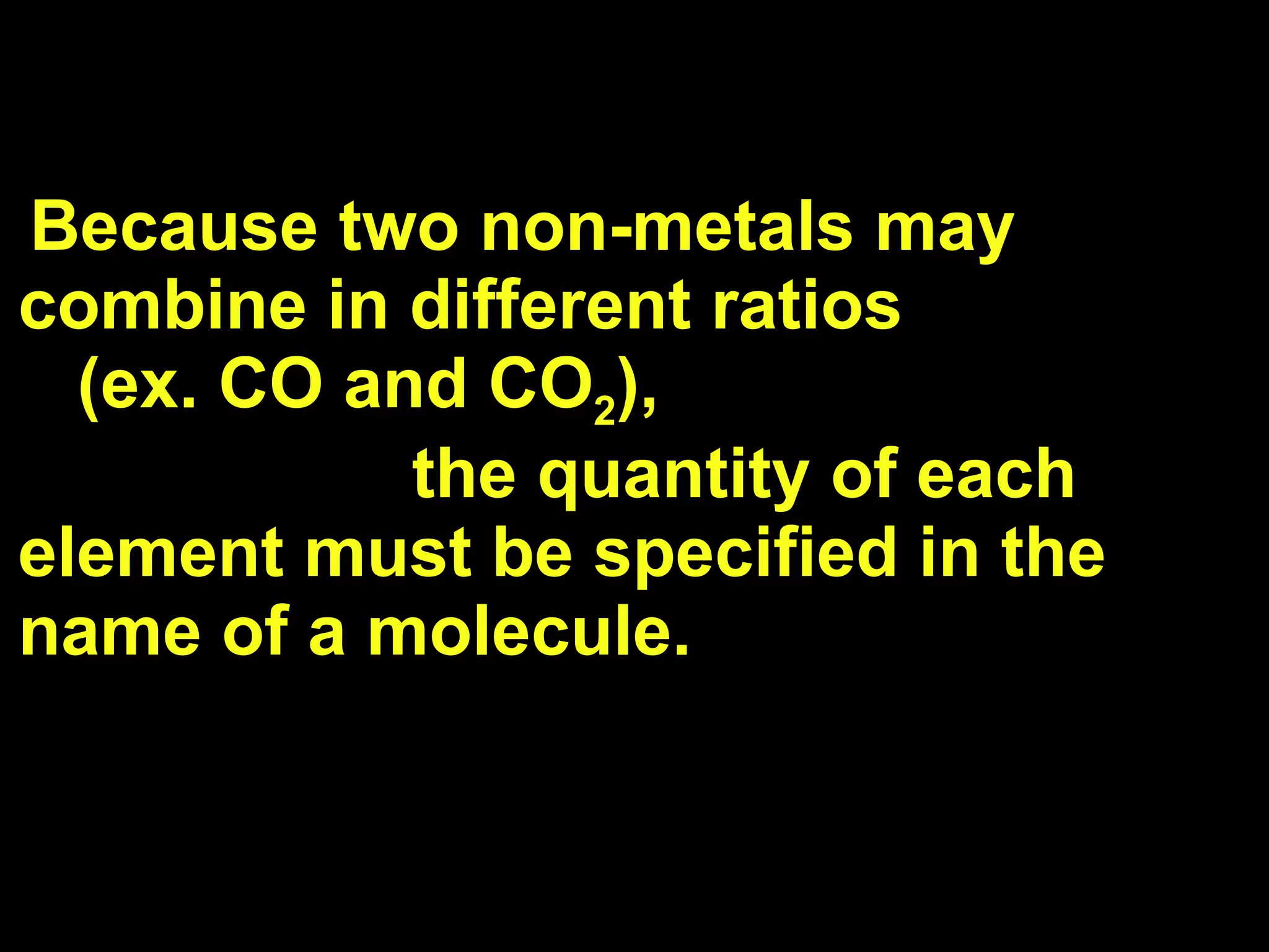 Because two non-metals may combine in different ratios  (ex. CO and CO 2 ),  the quantity of each element must be specified in the name of a molecule. 