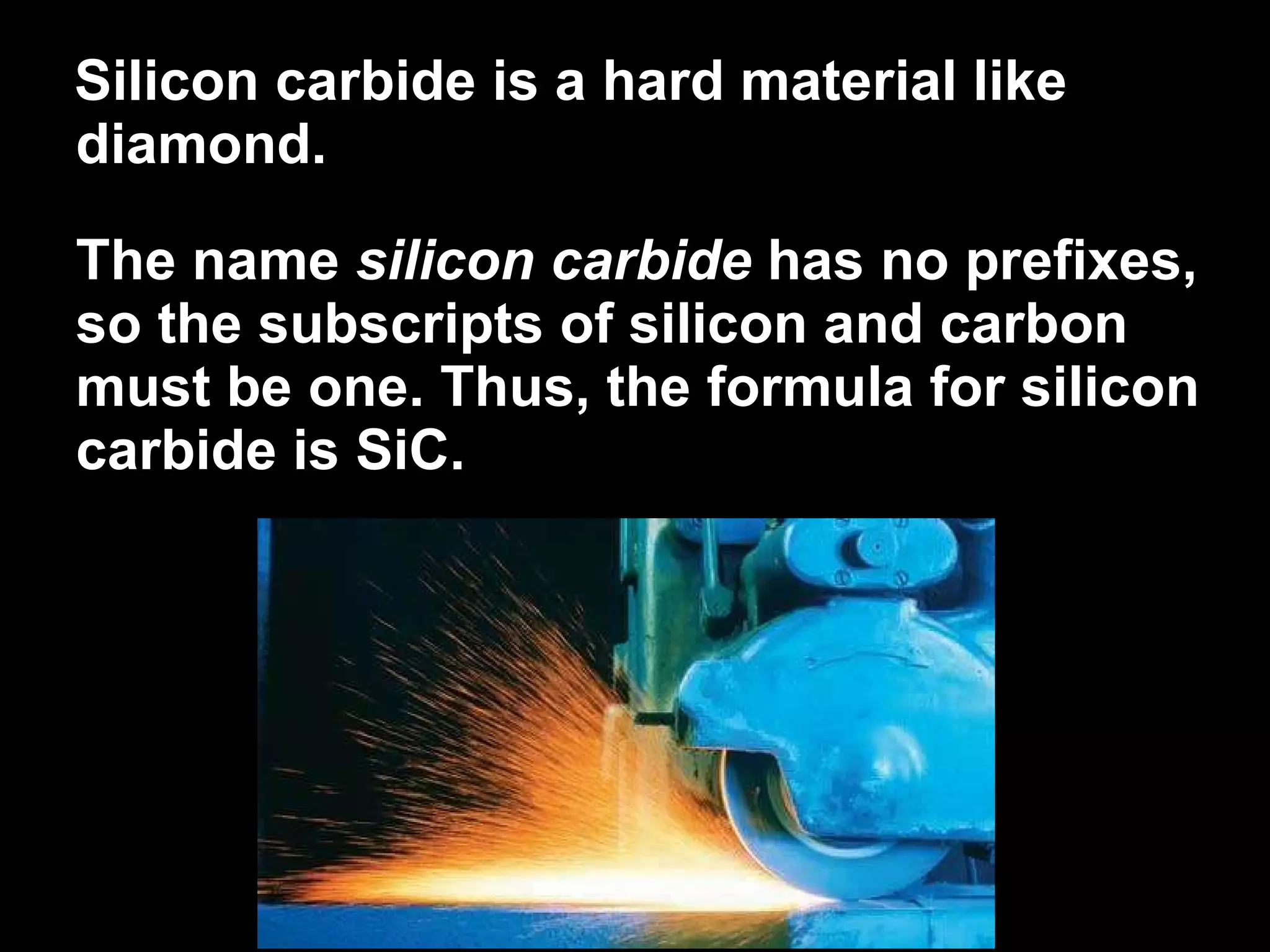 Silicon carbide is a hard material like diamond.  The name  silicon carbide  has no prefixes, so the subscripts of silicon and carbon must be one. Thus, the formula for silicon carbide is SiC. 