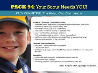 PACK 94:Your Scout NeedsYOU!
DUTIES OF THE HIKING CLUB CHAIRPERSON:
• Plan a year-round program with one hike or neighborhood walk each month
• Research local Cub Scout-friendly hiking trails
• Promote the Hiking Club to all Pack families
• Lead and/or coordinate parents to lead each hike
• Ensure all hikes follow BSA safety guidelines
• Track participation and cumulative mileage for each Scout
• Establish a program for recognizing mileage hiked for participating Scouts
• Other duties as assigned by the Cubmaster
Estimated Time Requirements:
• 4hrs (May) - Plan the annual hiking program
• 1-3hr/month - Hike!
• 1hr/month (Aug-May) - Committee Meeting Reports (attendance not necessarily
required)
Suggestions:
• Comfortable with computers, spreadsheets and the internet
• Ability to hike once a month
• Familiarity with local forest preserves, hiking and biking trails, etc.
NOTE: A uniform is NOT required for this position.
PACK COMMITTEE: The Hiking Club Chairperson
 
