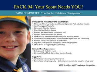 PACK 94: Your Scout Needs YOU!
DUTIES OF THE PUBLIC RELATIONS CHAIRPERSON:
• Make use of the local media to publicize and promote Pack activities. Include:
• Local Newspapers/Radio/TV
• Community Calendar Websites
• Church/School Bulletin Boards
• Business Marquees (banks, restaurants, etc.)
• Circulate flyers, pamphlets and posters
• Work with the Membership Chair to organize recruiting events
• Stimulate Pack service projects in the chartered organization and community
• Promote family participation in all Pack events
• Urge Pack participation in appropriate community programs
• Other duties as assigned by the Committee
Estimated Time Requirements:
• 0-2hrs/month - Pubicize events
• 2hr/month (Aug-May) - Committee Meeting Reports
Suggestions:
• Comfortable with computers, the internet
• Comfortable with photography -- definitely not required, but would be a huge plus!
NOTE: A uniform is NOT required for this position.
PACK COMMITTEE: The Public Relations Chairperson
 