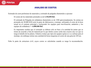 Estimado de costo preliminar de materiales y estimado de pulgadas diametrales a ejecutar: El costos de los materiales promedio es de  1.156.050 Bsf. El estimado de Pulgadas de soldaduras diametrales es de 1500 aproximadamente, Se estima un promedio de 28.000 H/H (solo la parte de fabricacion y montaje, utilizando el costo de la hora actual en el contrato principal e incluyendo los equipos para movilización, andamios y los equipos de soldadura) =>  6.000.000 Bsf.   Es importante resaltar que el estimado se elaboro solo en base a la cantidad de juntas que se tienen de acuerdo a lista de material por lo que dichos costos serán mas exactos una vez que se tenga el detalle de los planos. Faltaría evaluar que tipos de equipos (grúa) se va a utilizar para el montaje, sin embargo estime una cantidad de horas maquinas al costos de una grúa de 220 ton. Falta la parte de estructura civil, cuyos costos se calcularían cuando se tenga la recomendación. ANALISIS DE COSTOS 