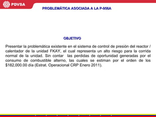 PROBLEMÁTICA ASOCIADA A LA P-956A Presentar la problemática existente en el sistema de control de presión del reactor / calentador de la unidad FKAY, el cual representa un alto riesgo para la corrida normal de la unidad. Sin contar  las perdidas de oportunidad generadas por el consumo de combustible alterno, las cuales se estiman por el orden de los $182,000.00 día (Estrat. Operacional CRP Enero 2011). OBJETIVO 