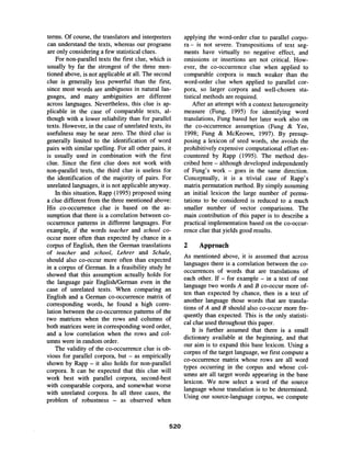 terms. Of course, the translators and interpreters
can understand the texts, whereas our programs
are only considering a few statistical clues.
For non-parallel texts the first clue, which is
usually by far the strongest of the three men-
tioned above, is not applicable at all. The second
clue is generally less powerful than the first,
since most words are ambiguous in natural lan-
guages, and many ambiguities are different
across languages. Nevertheless, this clue is ap-
plicable in the case of comparable texts, al-
though with a lower reliability than for parallel
texts. However, in the case of unrelated texts, its
usefulness may be near zero. The third clue is
generally limited to the identification of word
pairs with similar spelling. For all other pairs, it
is usually used in combination with the first
clue. Since the first clue does not work with
non-parallel texts, the third clue is useless for
the identification of the majority of pairs. For
unrelated languages, it is not applicable anyway.
In this situation, Rapp (1995) proposed using
a clue different from the three mentioned above:
His co-occurrence clue is based on the as-
sumption that there is a correlation between co-
occurrence patterns in different languages. For
example, if the words teacher and school co-
occur more often than expected by chance in a
corpus of English, then the German translations
of teacher and school, Lehrer and Schule,
should also co-occur more often than expected
in a corpus of German. In a feasibility study he
showed that this assumption actually holds for
the language pair English/German even in the
case of unrelated texts. When comparing an
English and a German co-occurrence matrix of
corresponding words, he found a high corre-
lation between the co-occurrence patterns of the
two matrices when the rows and columns of
both matrices were in corresponding word order,
and a low correlation when the rows and col-
umns were in random order.
The validity of the co-occurrence clue is ob-
vious for parallel corpora, but - as empirically
shown by Rapp - it also holds for non-parallel
corpora. It can be expected that this clue will
work best with parallel corpora, second-best
with comparable corpora, and somewhat worse
with unrelated corpora. In all three cases, the
problem of robustness - as observed when
applying the word-order clue to parallel corpo-
ra- is not severe. Transpositions of text seg-
ments have virtually no negative effect, and
omissions or insertions are not critical. How-
ever, the co-occurrence clue when applied to
comparable corpora is much weaker than the
word-order clue when applied to parallel cor-
pora, so larger corpora and well-chosen sta-
tistical methods are required.
After an attempt with a context heterogeneity
measure (Fung, 1995) for identifying word
translations, Fung based her later work also on
the co-occurrence assumption (Fung & Yee,
1998; Fung & McKeown, 1997). By presup-
posing a lexicon of seed words, she avoids the
prohibitively expensive computational effort en-
countered by Rapp (1995). The method des-
cribed here - although developed independently
of Fung's work- goes in the same direction.
Conceptually, it is a trivial case of Rapp's
matrix permutation method. By simply assuming
an initial lexicon the large number of permu-
tations to be considered is reduced to a much
smaller number of vector comparisons. The
main contribution of this paper is to describe a
practical implementation based on the co-occur-
rence clue that yields good results.
2 Approach
As mentioned above, it is assumed that across
languages there is a correlation between the co-
occurrences of words that are translations of
each other. If - for example - in a text of one
language two words A and B co-occur more of-
ten than expected by chance, then in a text of
another language those words that are transla-
tions of A and B should also co-occur more fre-
quently than expected. This is the only statisti-
cal clue used throughout this paper.
It is further assumed that there is a small
dictionary available at the beginning, and that
our aim is to expand this base lexicon. Using a
corpus of the target language, we first compute a
co-occurrence matrix whose rows are all word
types occurring in the corpus and whose col-
unms are all target words appearing in the base
lexicon. We now select a word of the source
language whose translation is to be determined.
Using our source-language corpus, we compute
520
 