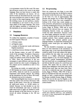 a co-occurrence vector for this word. We trans-
late all known words in this vector to the target
language. Since our base lexicon is small, only
some of the translations are known. All un-
known words are discarded from the vector and
the vector positions are sorted in order to match
the vectors of the target-language matrix. With
the resulting vector, we now perform a similar-
ity computation to all vectors in the co-occur-
rence matrix of the target language. The vector
with the highest similarity is considered to be
the translation of our source-language word.
3 Simulation
3.1 Language Resources
To conduct the simulation, a number of resour-
ces were required. These are
1. a German corpus
2. an English corpus
3. a number of German test words with known
English translations
4. a small base lexicon, German to English
As the German corpus, we used 135 million
words of the newspaper Frankfurter Allgemeine
Zeitung (1993 to 1996), and as the English
corpus 163 million words of the Guardian (1990
to 1994). Since the orientation of the two
newspapers is quite different, and since the time
spans covered are only in part overlapping, the
two corpora can be considered as more or less
unrelated.
For testing our results, we started with a list
of 100 German test words as proposed by Rus-
sell (1970), which he used for an association
experiment with German subjects. By looking
up the translations for each of these 100 words,
we obtained a test set for evaluation.
Our German/English base lexicon is derived
from the Collins Gem German Dictionary with
about 22,300 entries. From this we eliminated
all multi-word entries, so 16,380 entries re-
mained. Because we had decided on our test
word list beforehand, and since it would not
make much sense to apply our method to words
that are already in the base lexicon, we also re-
moved all entries belonging to the 100 test
words.
3.2 Pre-processing
Since our corpora are very large, to save disk
space and processing time we decided to remove
all function words from the texts. This was done
on the basis of a list of approximately 600
German and another list of about 200 English
function words. These lists were compiled by
looking at the closed class words (mainly ar-
ticles, pronouns, and particles) in an English and
a German morphological lexicon (for details see
Lezius, Rapp, & Wettler, 1998) and at word
frequency lists derived from our corpora. 1 By
eliminating function words, we assumed we
would lose little information: Function words
are often highly ambiguous and their co-occur-
rences are mostly based on syntactic instead of
semantic patterns. Since semantic patterns are
more reliable than syntactic patterns across
language families, we hoped that eliminating the
function words would give our method more
generality.
We also decided to lemmatize our corpora.
Since we were interested in the translations of
base forms only, it was clear that lemmatization
would be useful. It not only reduces the sparse-
data problem but also takes into account that
German is a highly inflectional language,
whereas English is not. For both languages we
conducted a partial lemmatization procedure
that was based only on a morphological lexicon
and did not take the context of a word form into
account. This means that we could not lem-
matize those ambiguous word forms that can be
derived from more than one base form. How-
ever, this is a relatively rare case. (According to
Lezius, Rapp, & Wettler, 1998, 93% of the to-
kens of a German text had only one lemma.) Al-
though we had a context-sensitive lemmatizer
for German available (Lezius, Rapp, & Wettler,
1998), this was not the case for English, so for
reasons of symmetry we decided not to use the
context feature.
I In cases in which an ambiguous word can be both a
content and a function word (e.g., can), preference
was given to those interpretations that appeared to
occur more frequently.
521
 