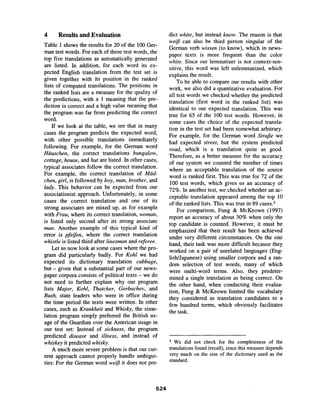 4 Results and Evaluation
Table 1 shows the results for 20 of the 100 Ger-
man test words. For each of these test words, the
top five translations as automatically generated
are listed. In addition, for each word its ex-
pected English translation from the test set is
given together with its position in the ranked
lists of computed translations. The positions in
the ranked lists are a measure for the quality of
the predictions, with a 1 meaning that the pre-
diction is correct and a high value meaning that
the program was far from predicting the correct
word.
If we look at the table, we see that in many
cases the program predicts the expected word,
with other possible translations immediately
following. For example, for the German word
Hiiuschen, the correct translations bungalow,
cottage, house, and hut are listed. In other cases,
typical associates follow the correct translation.
For example, the correct translation of Miid-
chen, girl, is followed by boy, man, brother, and
lady. This behavior can be expected from our
associationist approach. Unfortunately, in some
cases the correct translation and one of its
strong associates are mixed up, as for example
with Frau, where its correct translation, woman,
is listed only second after its strong associate
man. Another example of this typical kind of
error is pfeifen, where the correct translation
whistle is listed third after linesman and referee.
Let us now look at some cases where the pro-
gram did particularly badly. For Kohl we had
expected its dictionary translation cabbage,
but- given that a substantial part of our news-
paper corpora consists of political texts - we do
not need to further explain why our program
lists Major, Kohl, Thatcher, Gorbachev, and
Bush, state leaders who were in office during
the time period the texts were written. In other
cases, such as Krankheit and Whisky, the simu-
lation program simply preferred the British us-
age of the Guardian over the American usage in
our test set: Instead of sickness, the program
predicted disease and illness, and instead of
whiskey it predicted whisky.
A much more severe problem is that our cur-
rent approach cannot properly handle ambigui-
ties: For the German word weifl it does not pre-
dict white, but instead know. The reason is that
weifl can also be third person singular of the
German verb wissen (to know), which in news-
paper texts is more frequent than the color
white. Since our lemmatizer is not context-sen-
sitive, this word was left unlemmatized, which
explains the result.
To be able to compare our results with other
work, we also did a quantitative evaluation. For
all test words we checked whether the predicted
translation (first word in the ranked list) was
identical to our expected translation. This was
true for 65 of the 100 test words. However, in
some cases the choice of the expected transla-
tion in the test set had been somewhat arbitrary.
For example, for the German word Strafle we
had expected street, but the system predicted
road, which is a translation quite as good.
Therefore, as a better measure for the accuracy
of our system we counted the number of times
where an acceptable translation of the source
word is ranked first. This was true for 72 of the
100 test words, which gives us an accuracy of
72%. In another test, we checked whether an ac-
ceptable translation appeared among the top 10
of the ranked lists. This was true in 89 cases, s
For comparison, Fung & McKeown (1997)
report an accuracy of about 30% when only the
top candidate is counted. However, it must be
emphasized that their result has been achieved
under very different circumstances. On the one
hand, their task was more difficult because they
worked on a pair of unrelated languages (Eng-
lish/Japanese) using smaller corpora and a ran-
dom selection of test words, many of which
were multi-word terms. Also, they predeter-
mined a single translation as being correct. On
the other hand, when conducting their evalua-
tion, Fung & McKeown limited the vocabulary
they considered as translation candidates to a
few hundred terms, which obviously facilitates
the task.
5 We did not check for the completeness of the
translations found (recall), since this measure depends
very much on the size of the dictionary used as the
standard.
524
 