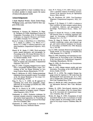 cess going would be to learn vocabulary lists as
in school, another to simply acquire the names
of items in the physical world.
Acknowledgements
I thank Manfred Wettler, Gisela Zunker-Rapp,
Wolfgang Lezius, and Anita Todd for their sup-
port of this work.
References
Armstrong, S.; Kempen, M.; Petitpierre, D.; Rapp,
R.; Thompson, H. (1998). Multilingual Corpora for
Cooperation. Proceedings of the 1st International
Conference on Linguistic Resources and Evalua-
tion (LREC), Granada, Vol. 2, 975-980.
Brown, P.; Cocke, J.; Della Pietra, S. A.; Della Pietra,
V. J.; Jelinek, F.; Lafferty, J. D.; Mercer, R. L.;
Rossin, P. S. (1990). A statistical approach to ma-
chine translation. ComputationalLinguistics, 16(2),
79-85.
Church, K. W.; Hanks, P. (1989). Word association
norms, mutual information, and lexicography. In:
Proceedings of the 27th Annual Meeting of the As-
sociation for Computational Linguistics. Vancou-
ver, British Columbia, 76-83.
Dunning, T. (1993). Accurate methods for the sta-
tistics of surprise and coincidence. Computational
Linguistics, 19(1), 61-74.
Fung, P. (1995). Compiling bilingual lexicon entries
from a non-parallel English-Chinese corpus. Pro-
ceedings of the 3rd Annual Workshop on Very
Large Corpora, Boston, Massachusetts, 173-183.
Fung, P.; McKeown, K. (1997). Finding terminology
translations from non-parallel corpora. Proceedings
of the 5th Annual Workshop on Very Large Cor-
pora, Hong Kong, 192-202.
Fung, P.; Yee, L. Y. (1998). An IR approach for
translating new words from nonparallel, compa-
rable texts. In: Proceedingsof COLING-ACL1998,
Montreal, Vol. 1,414-420.
Gale, W. A.; Church, K. W. (1993). A program for
aligning sentences in bilingual corpora. Computa-
tional Linguistics, 19(3), 75-102.
Grefenstette, G. (1993). Evaluation techniques for
automatic semantic extraction: comparing syntactic
and window based approaches. In: Proceedings of
the Workshopon Acquisition of Lexical Knowledge
from Text,Columbus, Ohio.
Grefenstette, G. (1994). Explorations in Automatic
Thesaurus Discovery. Dordrecht: Kluwer.
Jones, W. P.; Furnas, G. W. (1987). Pictures of rele-
vance: a geometric analysis of similarity measures.
Journal of the American Society for Information
Science, 38(6), 420-442.
Kay, M.; Rfscheisen, M. (1993). Text-Translation
Alignment. Computational Linguistics, 19(1), 121-
142.
Landauer, T. K.; Dumais, S. T. (1997). A solution to
Plato's problem: the latent semantic analysis theory
of acquisition, induction, and representation of
knowledge. Psychological Review, 104(2), 211-
240.
Langlais, P.; Simard, M.; V6ronis, J. (1998). Methods
and practical issues in evaluating alignment tech-
niques. In: Proceedings of COLING-ACL 1998,
Montreal, Vol. l, 711-717.
Lezius, W.; Rapp, R.; Wettler, M. (1998). A freely
available morphology system, part-of-speech tag-
ger, and context-sensitive lemmatizer for German.
In: Proceedings of COLING-ACL 1998, Montreal,
Vol. 2, 743-748.
Lin, D. (1998). Automatic Retrieval and Clustering of
Similar Words. In: Proceedings of COLING-ACL
1998, Montreal, Vol. 2, 768-773.
Rapp, R. (1995). Identifying word translations in non-
parallel texts. In: Proceedings of the 33rd Meeting
of the Association for Computational Linguistics.
Cambridge, Massachusetts, 320-322.
Rapp, R. (1996). Die Berechnung von Assoziationen.
Hildesheim: Olms.
Ruge, G. (1995). Human memory models and term
association. Proceedings of the ACM SIGIR Con-
ference, Seattle, 219-227.
Russell, W. A. (1970). The complete German lan-
guage norms for responses to 100 words from the
Kent-Rosanoff word association test. In: L. Post-
man, G. Keppel (eds.): Norms of WordAssociation.
New York: Academic Press, 53-94.
Salton, G.; McGill, M. (1983). Introduction to Mod-
em Information Retrieval. New York: McGraw-
Hill.
Schiitze, H. (1993). Part-of-speech induction from
scratch. In: Proceedings of the 31st Annual Meet-
ing of the Association for Computational Lingu-
istics, Columbus, Ohio, 251-258.
Wettler, M.; Rapp, R. (1993). Computation of word
associations based on the co-occurrences of words
in large corpora. In: Proceedings of the 1st Work-
shop on VeryLarge Corpora: Columbus, Ohio, 84-
93.
526
 