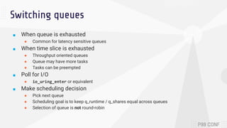 Switching queues
■ When queue is exhausted
● Common for latency sensitive queues
■ When time slice is exhausted
● Throughput oriented queues
● Queue may have more tasks
● Tasks can be preempted
■ Poll for I/O
● io_uring_enter or equivalent
■ Make scheduling decision
● Pick next queue
● Scheduling goal is to keep q_runtime / q_shares equal across queues
● Selection of queue is not round-robin
 