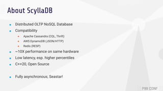 About ScyllaDB
■ Distributed OLTP NoSQL Database
■ Compatibility
● Apache Cassandra (CQL, Thrift)
● AWS DynamoDB (JSON/HTTP)
● Redis (RESP)
■ ~10X performance on same hardware
■ Low latency, esp. higher percentiles
■ C++20, Open Source
■ Fully asynchronous; Seastar!
 