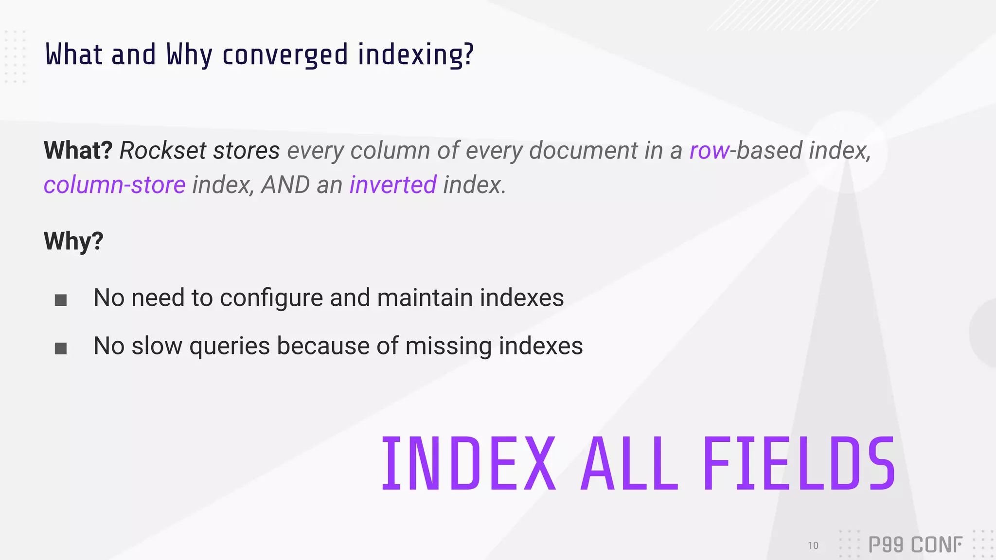 What and Why converged indexing?
What? Rockset stores every column of every document in a row-based index,
column-store index, AND an inverted index.
Why?
■ No need to conﬁgure and maintain indexes
■ No slow queries because of missing indexes
10
INDEX ALL FIELDS
 