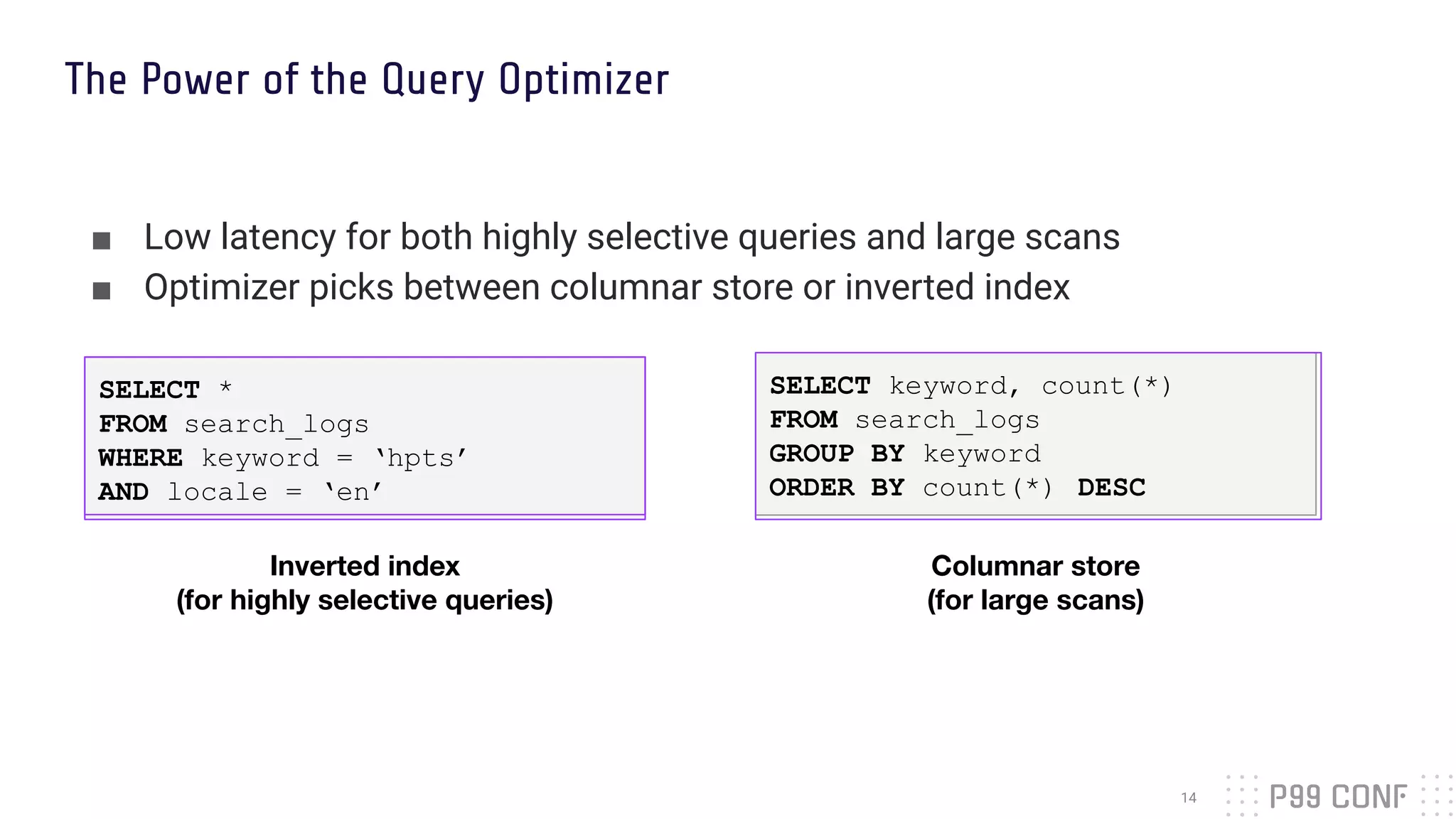 SELECT keyword, count(*)
FROM search_logs
GROUP BY keyword
ORDER BY count(*) DESC
■ Low latency for both highly selective queries and large scans
■ Optimizer picks between columnar store or inverted index
The Power of the Query Optimizer
14
Inverted index
(for highly selective queries)
SELECT *
FROM search_logs
WHERE keyword = ‘hpts’
AND locale = ‘en’
Columnar store
(for large scans)
 
