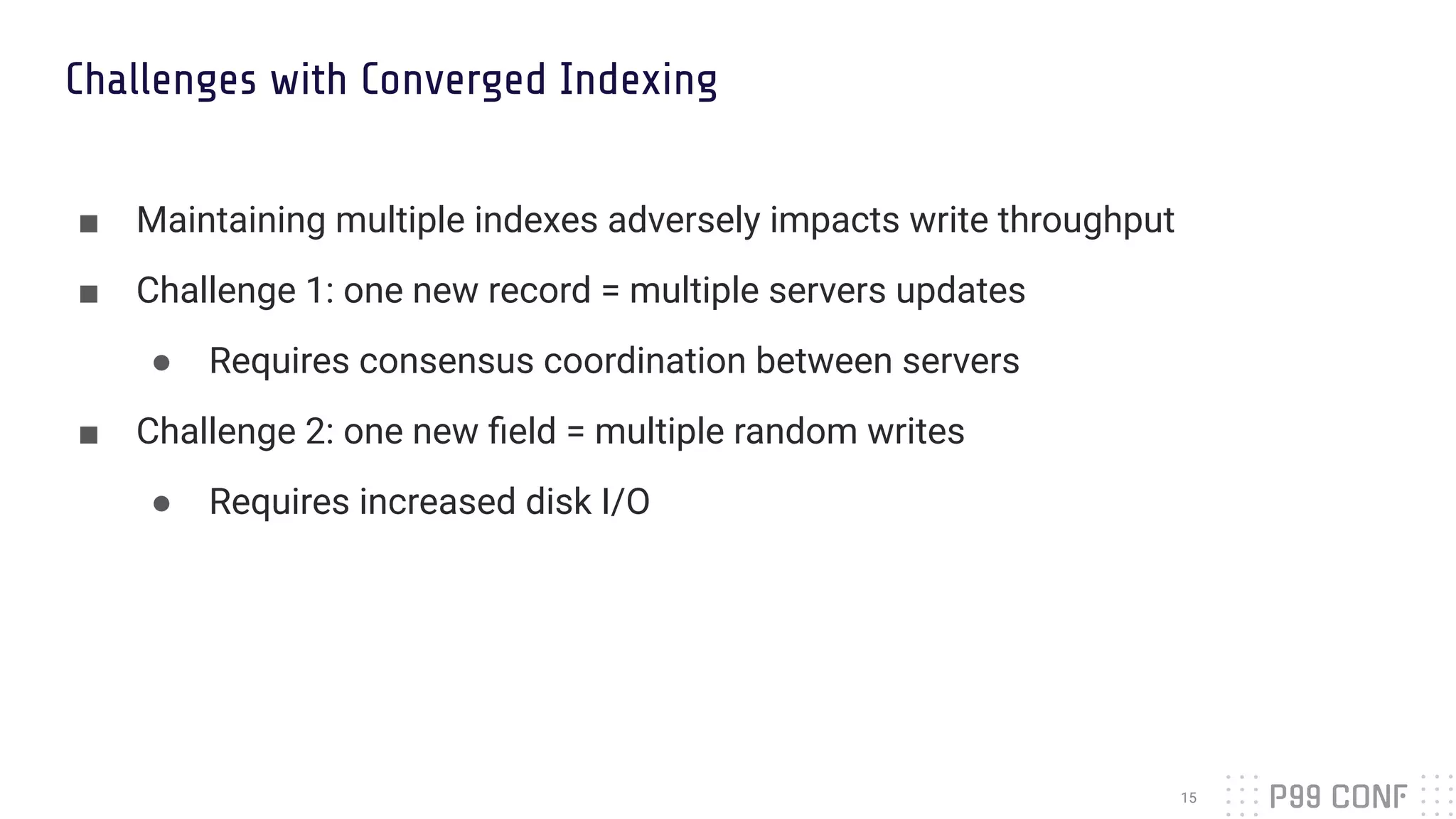 Challenges with Converged Indexing
■ Maintaining multiple indexes adversely impacts write throughput
■ Challenge 1: one new record = multiple servers updates
● Requires consensus coordination between servers
■ Challenge 2: one new ﬁeld = multiple random writes
● Requires increased disk I/O
15
 