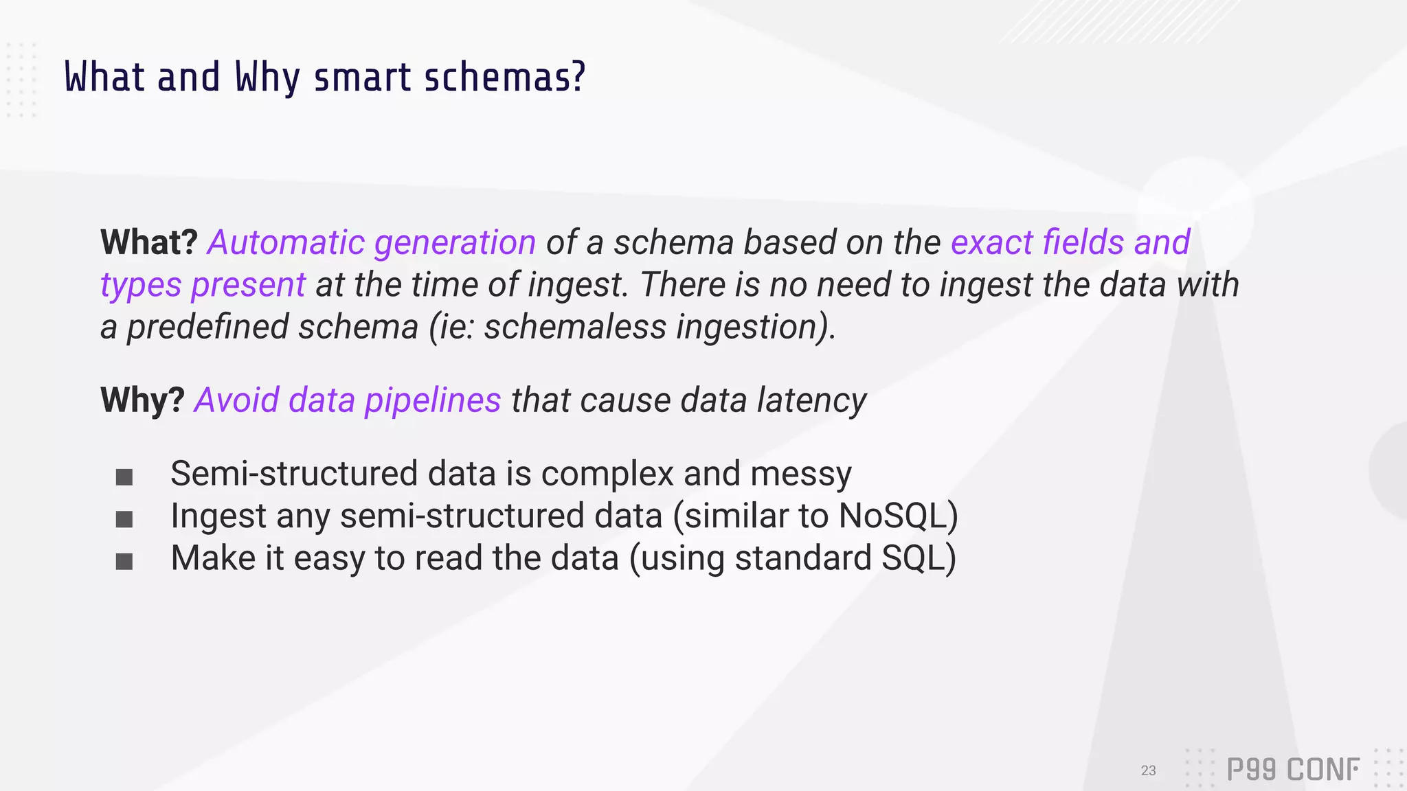 What and Why smart schemas?
What? Automatic generation of a schema based on the exact ﬁelds and
types present at the time of ingest. There is no need to ingest the data with
a predeﬁned schema (ie: schemaless ingestion).
Why? Avoid data pipelines that cause data latency
■ Semi-structured data is complex and messy
■ Ingest any semi-structured data (similar to NoSQL)
■ Make it easy to read the data (using standard SQL)
23
 