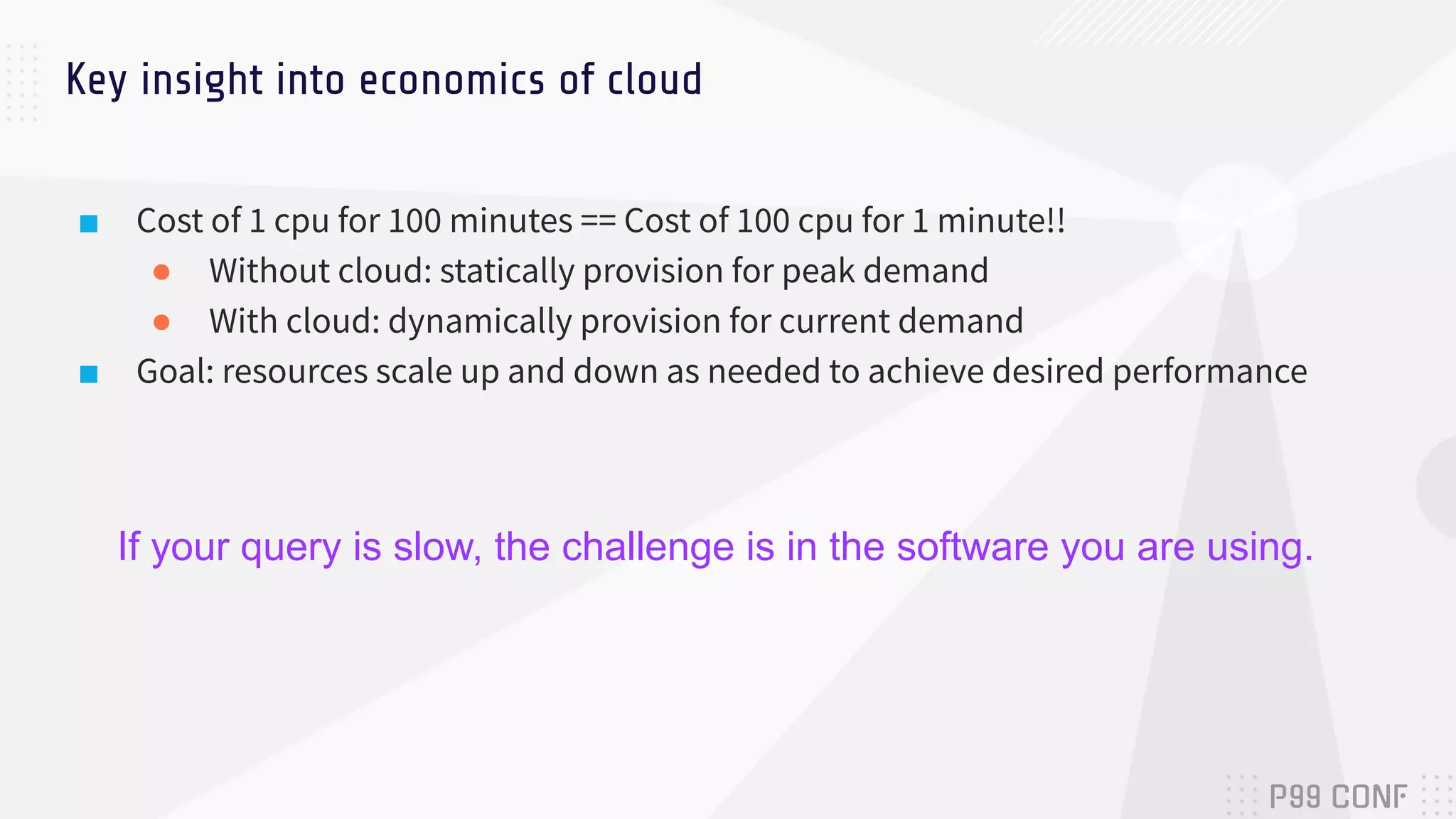 ■ Cost of 1 cpu for 100 minutes == Cost of 100 cpu for 1 minute!!
● Without cloud: statically provision for peak demand
● With cloud: dynamically provision for current demand
■ Goal: resources scale up and down as needed to achieve desired performance
Key insight into economics of cloud
If your query is slow, the challenge is in the software you are using.
 