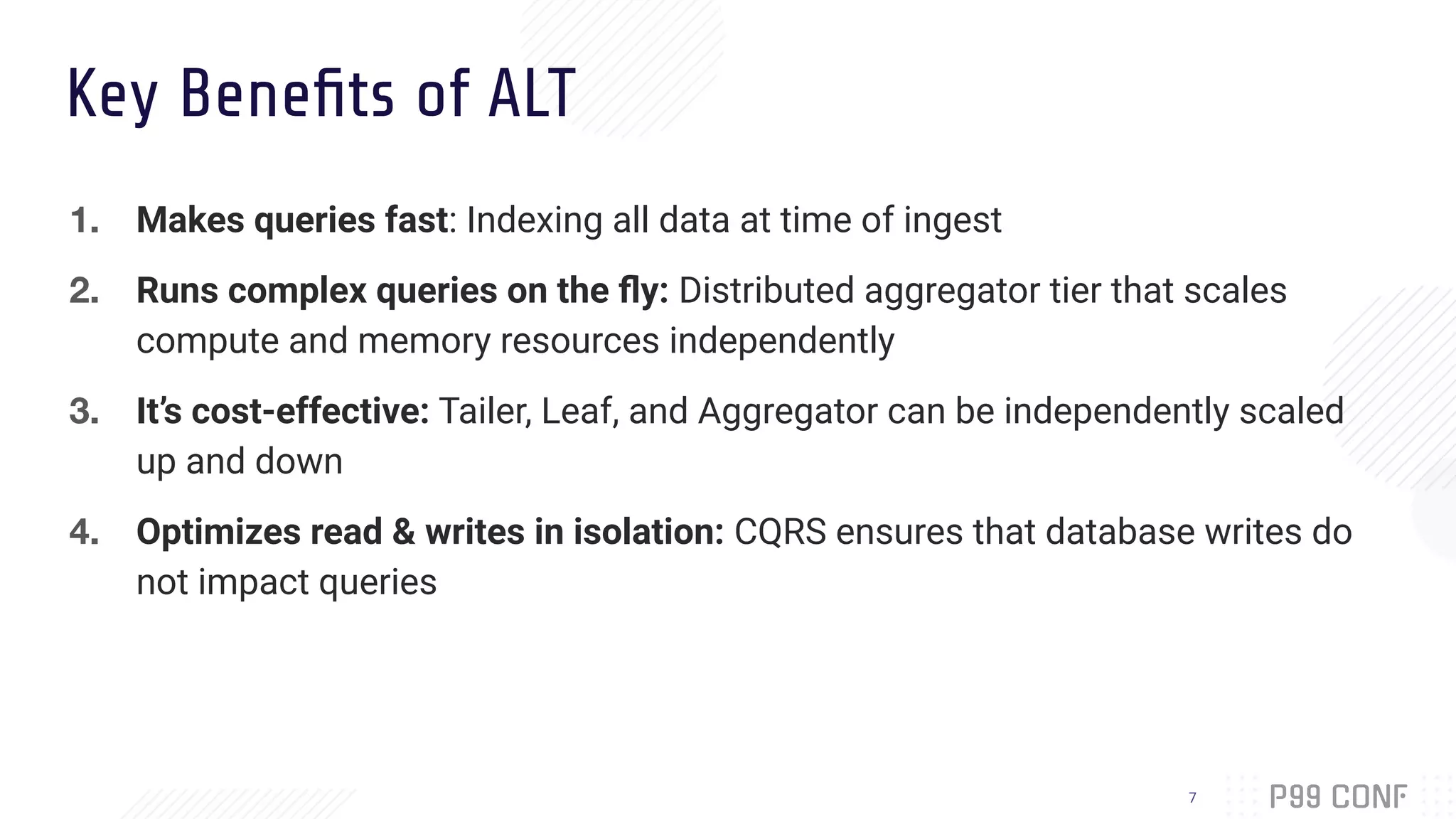 Key Beneﬁts of ALT
1. Makes queries fast: Indexing all data at time of ingest
2. Runs complex queries on the ﬂy: Distributed aggregator tier that scales
compute and memory resources independently
3. It’s cost-effective: Tailer, Leaf, and Aggregator can be independently scaled
up and down
4. Optimizes read & writes in isolation: CQRS ensures that database writes do
not impact queries
7
 
