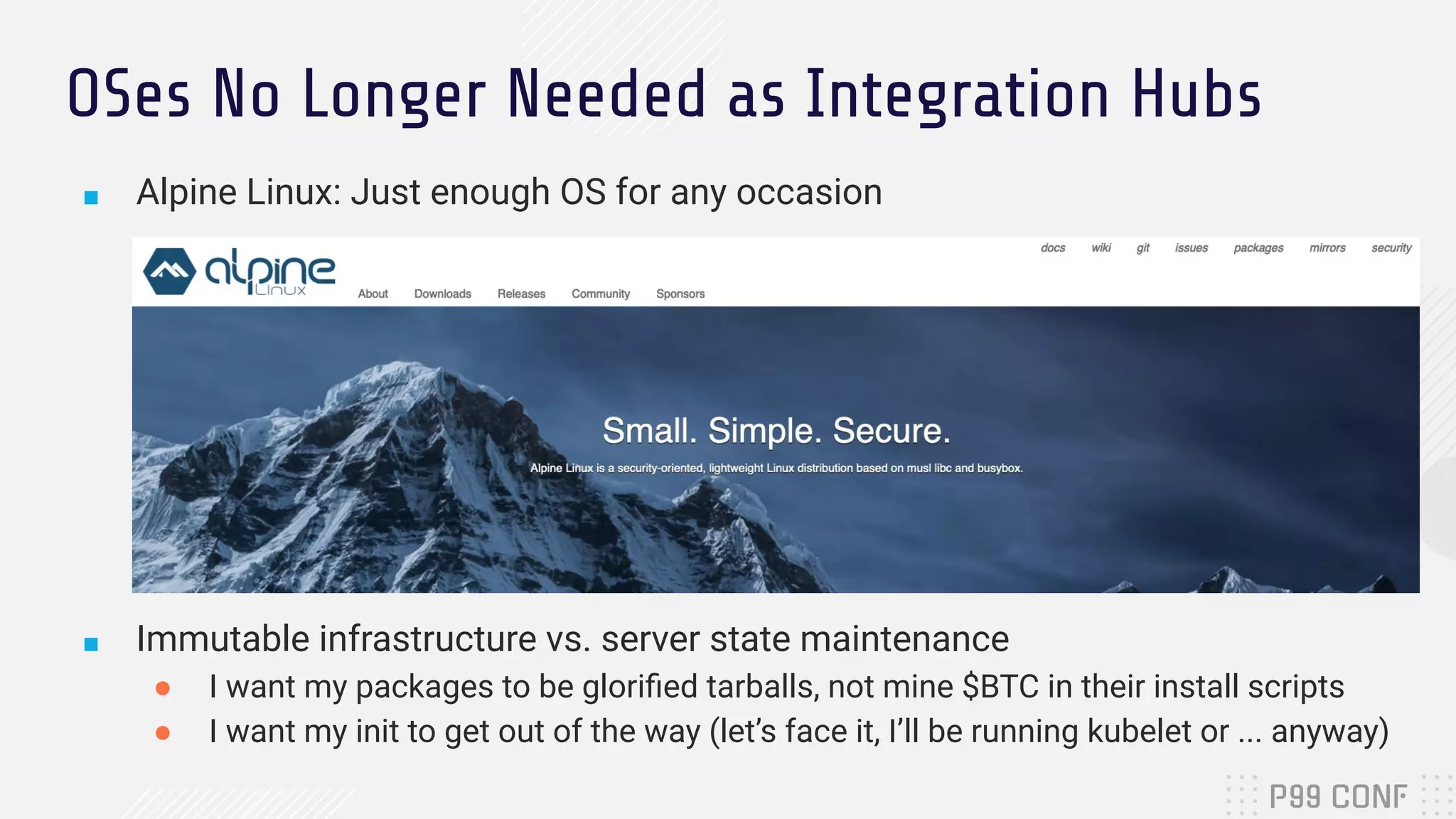 OSes No Longer Needed as Integration Hubs
■ Alpine Linux: Just enough OS for any occasion
■ Immutable infrastructure vs. server state maintenance
● I want my packages to be gloriﬁed tarballs, not mine $BTC in their install scripts
● I want my init to get out of the way (let’s face it, I’ll be running kubelet or ... anyway)
 