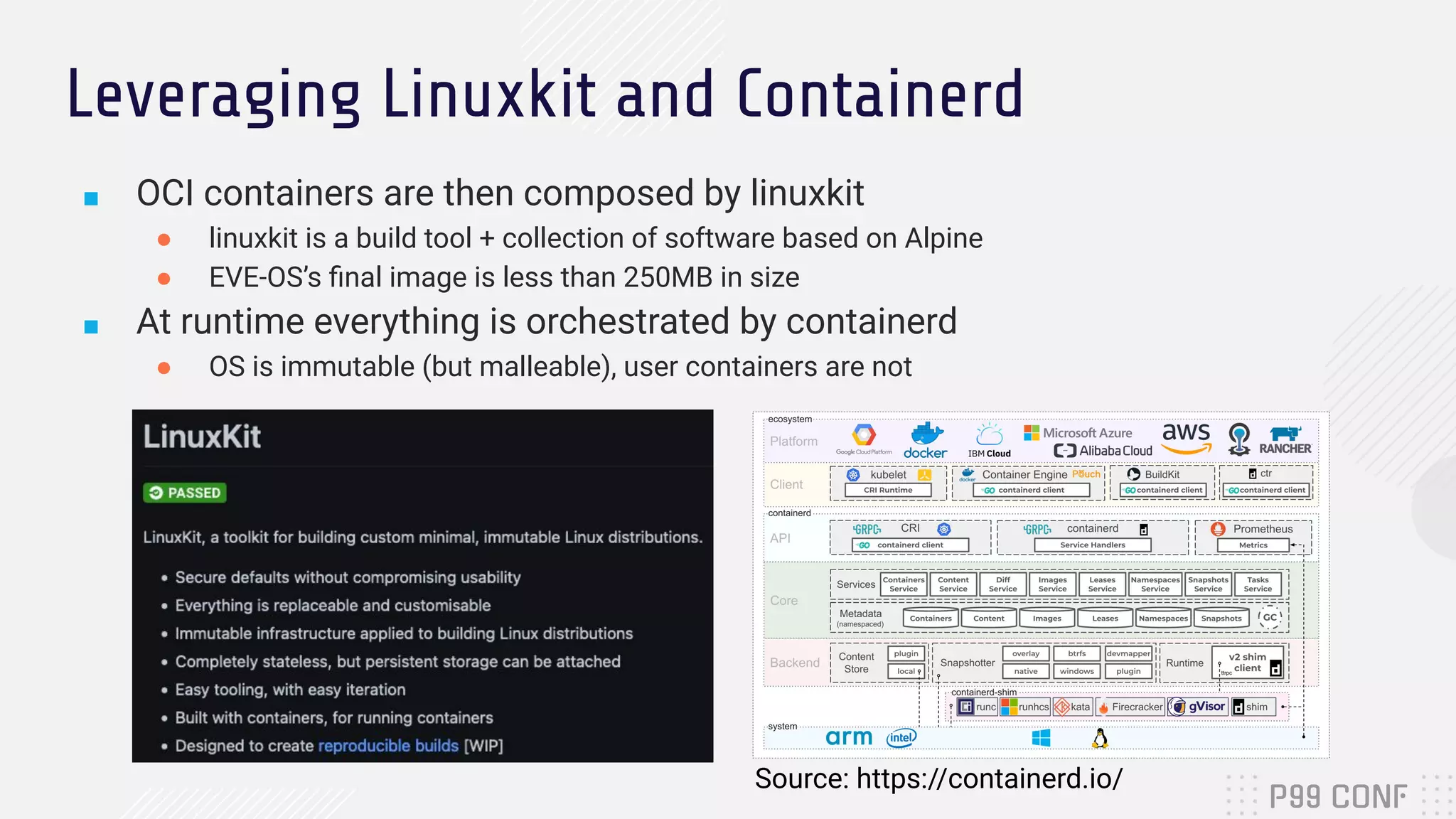 Leveraging Linuxkit and Containerd
■ OCI containers are then composed by linuxkit
● linuxkit is a build tool + collection of software based on Alpine
● EVE-OS’s ﬁnal image is less than 250MB in size
■ At runtime everything is orchestrated by containerd
● OS is immutable (but malleable), user containers are not
Source: https://containerd.io/
 