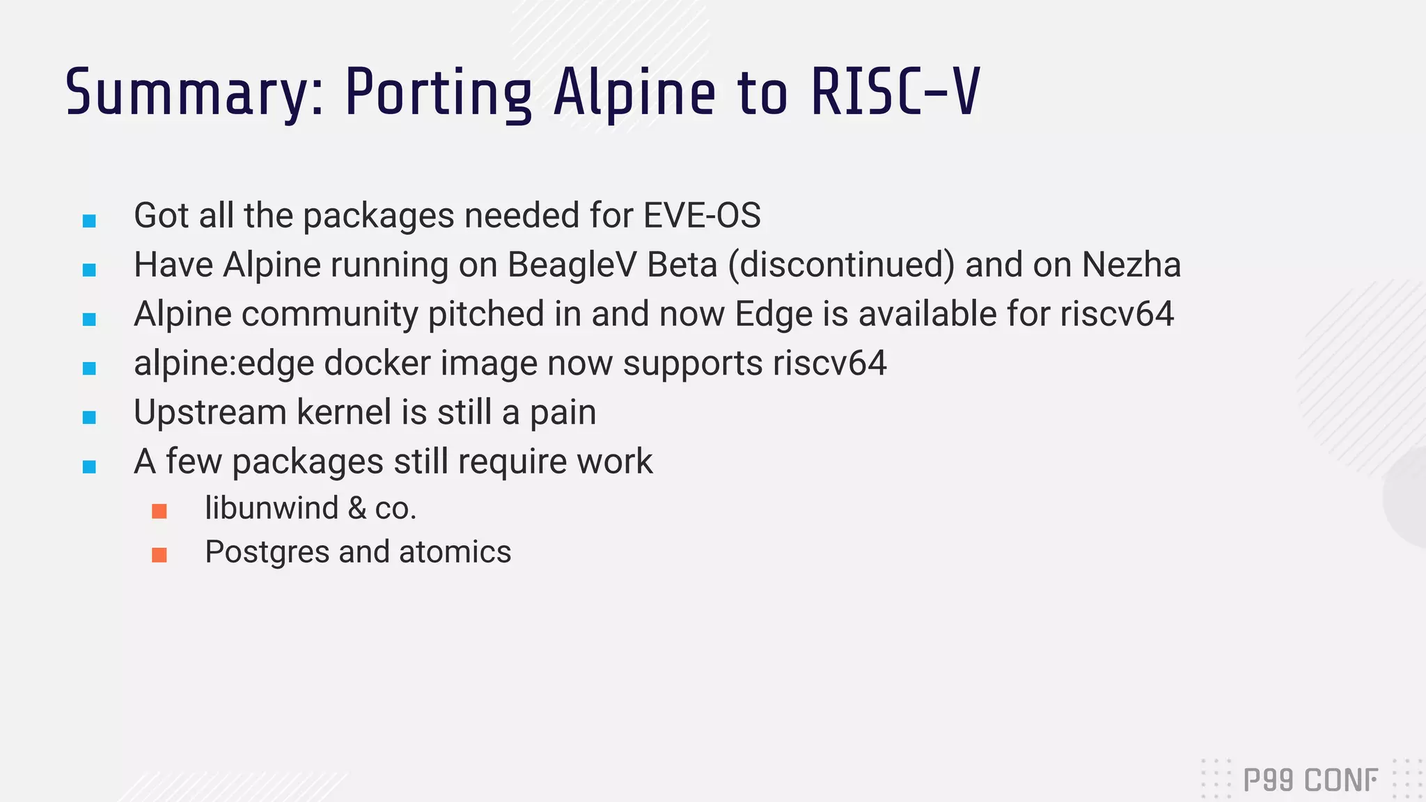 Summary: Porting Alpine to RISC-V
■ Got all the packages needed for EVE-OS
■ Have Alpine running on BeagleV Beta (discontinued) and on Nezha
■ Alpine community pitched in and now Edge is available for riscv64
■ alpine:edge docker image now supports riscv64
■ Upstream kernel is still a pain
■ A few packages still require work
■ libunwind & co.
■ Postgres and atomics
 