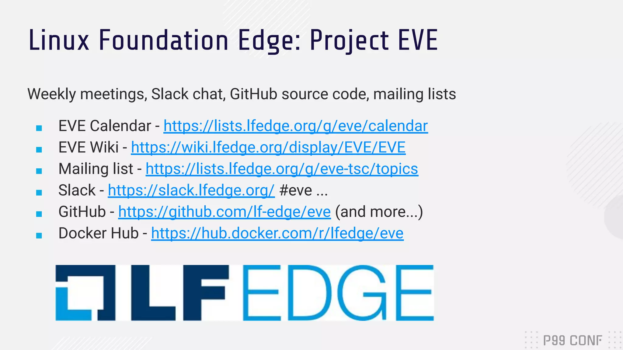 Linux Foundation Edge: Project EVE
Weekly meetings, Slack chat, GitHub source code, mailing lists
■ EVE Calendar - https://lists.lfedge.org/g/eve/calendar
■ EVE Wiki - https://wiki.lfedge.org/display/EVE/EVE
■ Mailing list - https://lists.lfedge.org/g/eve-tsc/topics
■ Slack - https://slack.lfedge.org/ #eve ...
■ GitHub - https://github.com/lf-edge/eve (and more...)
■ Docker Hub - https://hub.docker.com/r/lfedge/eve
 