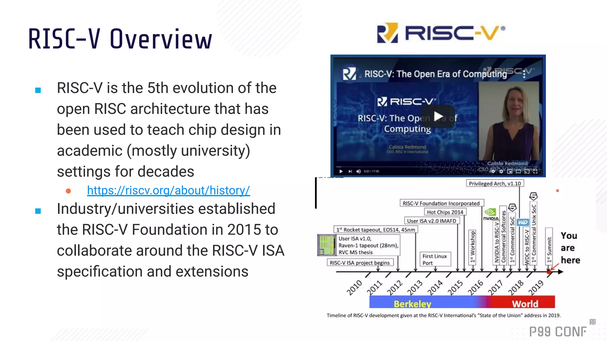 RISC-V Overview
■ RISC-V is the 5th evolution of the
open RISC architecture that has
been used to teach chip design in
academic (mostly university)
settings for decades
● https://riscv.org/about/history/
■ Industry/universities established
the RISC-V Foundation in 2015 to
collaborate around the RISC-V ISA
speciﬁcation and extensions
 