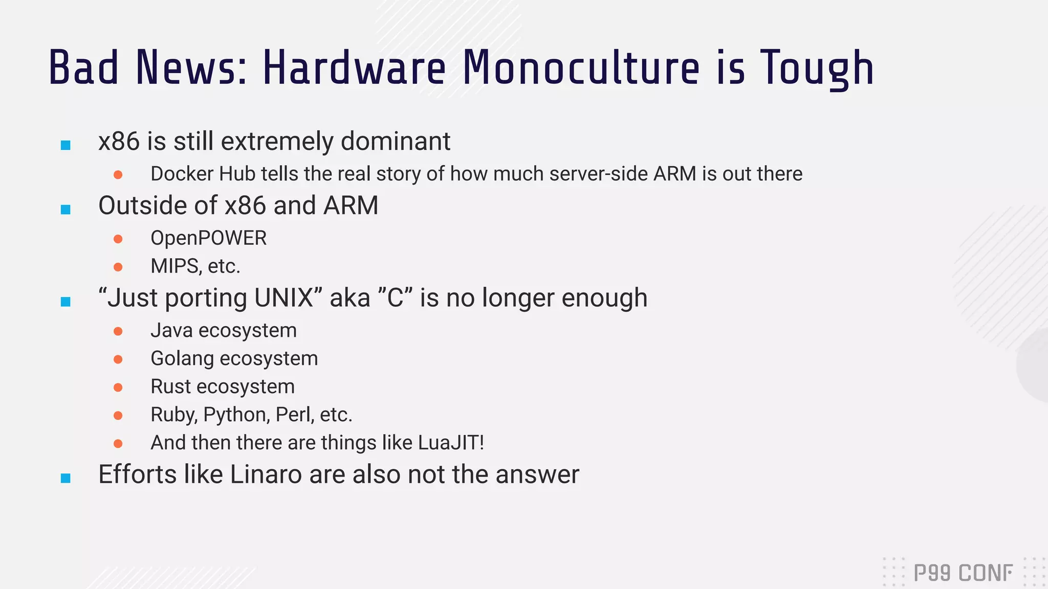 Bad News: Hardware Monoculture is Tough
■ x86 is still extremely dominant
● Docker Hub tells the real story of how much server-side ARM is out there
■ Outside of x86 and ARM
● OpenPOWER
● MIPS, etc.
■ “Just porting UNIX” aka ”C” is no longer enough
● Java ecosystem
● Golang ecosystem
● Rust ecosystem
● Ruby, Python, Perl, etc.
● And then there are things like LuaJIT!
■ Efforts like Linaro are also not the answer
 