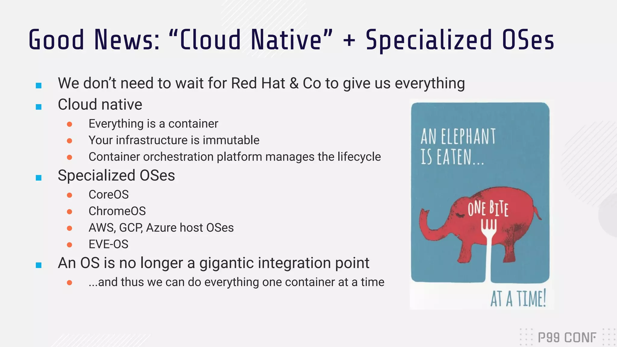 Good News: “Cloud Native” + Specialized OSes
■ We don’t need to wait for Red Hat & Co to give us everything
■ Cloud native
● Everything is a container
● Your infrastructure is immutable
● Container orchestration platform manages the lifecycle
■ Specialized OSes
● CoreOS
● ChromeOS
● AWS, GCP, Azure host OSes
● EVE-OS
■ An OS is no longer a gigantic integration point
● ...and thus we can do everything one container at a time
 
