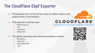 The CloudFlare Ebpf Exporter
■ The purpose is to run to run bcc tools to collect metrics and
expose them in prometheus
■ T...