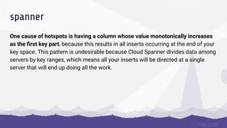 spanner
One cause of hotspots is having a column whose value monotonically increases
as the ﬁrst key part, because this results in all inserts occurring at the end of your
key space. This pattern is undesirable because Cloud Spanner divides data among
servers by key ranges, which means all your inserts will be directed at a single
server that will end up doing all the work.
 