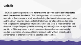 voltdb
To further optimize performance, VoltDB allows selected tables to be replicated
on all partitions of the cluster. This strategy minimizes cross-partition join
operations. For example, a retail merchandising database that uses product codes
as the primary key may have one table that simply correlates the product code
with the product's category and full name. Since this table is relatively small and
does not change frequently (unlike inventory and orders) it can be replicated to all
partitions. This way stored procedures can retrieve and return user-friendly
product information when searching by product code without impacting the
performance of order and inventory updates and searches.
 