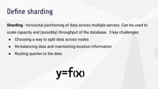 Deﬁne sharding
Sharding - horizontal partitioning of data across multiple servers. Can be used to
scale capacity and (possibly) throughput of the database. 3 key challenges:
● Choosing a way to split data across nodes
● Re-balancing data and maintaining location information
● Routing queries to the data
 