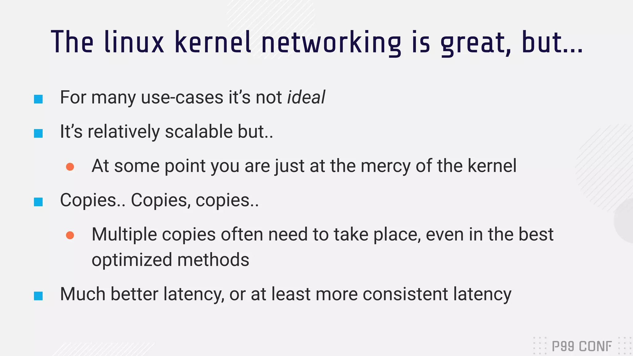 The linux kernel networking is great, but... ■ For many use-cases it’s not ideal ■ It’s relatively scalable but.. ● At some point you are just at the mercy of the kernel ■ Copies.. Copies, copies.. ● Multiple copies often need to take place, even in the best optimized methods ■ Much better latency, or at least more consistent latency 